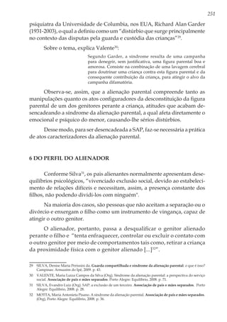 251
psiquiatra da Universidade de Columbia, nos EUA, Richard Alan Garder
(1931-2003), o qual a definiu como um “distúrbio que surge principalmente
no contexto das disputas pela guarda e custódia das crianças”29
.
Sobre o tema, explica Valente30
:
Segundo Garder, a síndrome resulta de uma campanha
para denegrir, sem justificativa, uma figura parental boa e
amorosa. Consiste na combinação de uma lavagem cerebral
para doutrinar uma criança contra esta figura parental e da
consequente contribuição da criança, para atingir o alvo da
campanha difamatória.
Observa-se, assim, que a alienação parental compreende tanto as
manipulações quanto os atos configuradores da desconstituição da figura
parental de um dos genitores perante a criança, atitudes que acabam de-
sencadeando a síndrome da alienação parental, a qual afeta diretamente o
emocional e psíquico do menor, causando-lhe sérios distúrbios.
Desse modo, para ser desencadeada a SAP, faz-se necessária a prática
de atos caracterizadores da alienação parental.
6 Do Perfil do Alienador
Conforme Silva31
, os pais alienantes normalmente apresentam dese-
quilíbrios psicológicos, “vivenciado exclusão social, devido ao estabeleci-
mento de relações difíceis e necessitam, assim, a presença constante dos
filhos, não podendo dividi-los com ninguém".
Na maioria dos casos, são pessoas que não aceitam a separação ou o
divórcio e enxergam o filho como um instrumento de vingança, capaz de
atingir o outro genitor.
O alienador, portanto, passa a desqualificar o genitor alienado
perante o filho e “tenta enfraquecer, controlar ou excluir o contato com
o outro genitor por meio de comportamentos tais como, retirar a criança
da proximidade física com o genitor alienado [...]32
”.
29	 SILVA, Denise Maria Perissini da. Guarda compartilhada e síndrome da alienação parental: o que é isso?
Campinas: Armazém do Ipê, 2009. p. 43.
30	 VALENTE, Maria Luiza Campos da Silva (Org). Síndrome da alienação parental: a perspectiva do serviço
social. Associação de pais e mães separados. Porto Alegre: Equilíbrio, 2008. p. 71.
31	 SILVA, Evandro Luiz (Org). SAP: a exclusão de um terceiro. Associação de pais e mães separados. Porto
Alegre: Equilíbrio, 2008. p. 28.
32	 MOTTA, Maria Antonieta Pisano. A síndrome da alienação parental. Associação de pais e mães separados.
(Org), Porto Alegre: Equilíbrio, 2008. p. 36.
 