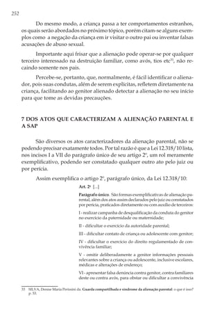 252
Do mesmo modo, a criança passa a ter comportamentos estranhos,
os quais serão abordados no próximo tópico, porém citam-se alguns exem-
plos como a negação da criança em ir visitar o outro pai ou inventar falsas
acusações de abuso sexual.
Importante aqui frisar que a alienação pode operar-se por qualquer
terceiro interessado na destruição familiar, como avós, tios etc33
, não re-
caindo somente nos pais.
Percebe-se, portanto, que, normalmente, é fácil identificar o aliena-
dor, pois suas condutas, além de serem explícitas, refletem diretamente na
criança, facilitando ao genitor alienado detectar a alienação no seu início
para que tome as devidas precauções.
7 Dos Atos que Caracterizam a Alienação Parental e
a SAP
São diversos os atos caracterizadores da alienação parental, não se
podendo precisar exatamente todos. Por tal razão é que a Lei 12.318/10 lista,
nos incisos I a VII do parágrafo único de seu artigo 2º, um rol meramente
exemplificativo, podendo ser constatado qualquer outro ato pelo juiz ou
por perícia.
Assim exemplifica o artigo 2º, parágrafo único, da Lei 12.318/10:
Art. 2o
  [...]
Parágrafo único. São formas exemplificativas de alienação pa-
rental, além dos atos assim declarados pelo juiz ou constatados
por perícia, praticados diretamente ou com auxílio de terceiros:
I - realizar campanha de desqualificação da conduta do genitor
no exercício da paternidade ou maternidade; 
II - dificultar o exercício da autoridade parental; 
III - dificultar contato de criança ou adolescente com genitor; 
IV - dificultar o exercício do direito regulamentado de con-
vivência familiar; 
V - omitir deliberadamente a genitor informações pessoais
relevantes sobre a criança ou adolescente, inclusive escolares,
médicas e alterações de endereço; 
VI - apresentar falsa denúncia contra genitor, contra familiares
deste ou contra avós, para obstar ou dificultar a convivência
33	 SILVA, Denise Maria Perissini da. Guarda compartilhada e síndrome da alienação parental: o que é isso?
p. 53.
 