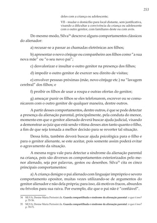253
deles com a criança ou adolescente; 
VII - mudar o domicílio para local distante, sem justificativa,
visando a dificultar a convivência da criança ou adolescente
com o outro genitor, com familiares deste ou com avós. 
Do mesmo modo, Silva34
descreve alguns comportamentos clássicos
do alienador:
a) recusar-se a passar as chamadas eletrônicas aos filhos;
b) apresentar o novo cônjuge ou companheiro aos filhos como “a sua
nova mãe” ou “o seu novo pai”;
c) desvalorizar e insultar o outro genitor na presença dos filhos;
d) impedir o outro genitor de exercer seu direito de visitas;
e) envolver pessoas próximas (mãe, novo cônjuge etc.) na “lavagem
cerebral” dos filhos; e
f) proibir os filhos de usar a roupa e outras ofertas do genitor;
g) ameaçar punir os filhos se eles telefonarem, escrever ou se comu-
nicarem com o outro genitor de qualquer maneira, dentre outros.
A partir desses comportamentos, dentre outros, é que se pode detectar
a presença da alienação parental, principalmente, pela conduta do menor,
momento em que o genitor alienado deverá buscar ajuda judicial, visando
a demonstrar ao juiz que está sendo vítima desses atos tanto quanto o filho,
a fim de que seja tomada a melhor decisão para se reverter tal situação.
Dessa feita, também deverá buscar ajuda psicológica para o filho e
para o genitor alienante, se este aceitar, pois somente assim poderá evitar
o agravamento da situação.
A mesma regra vale para detectar a síndrome da alienação parental
na criança, pois são diversos os comportamentos exteriorizados pelo me-
nor alienado, seja por palavras, gestos ou desenhos. Silva35
cita os cinco
principais comportamentos:
a) A criança denigre o pai alienado com linguajar impróprio e severo
comportamento opositor, muitas vezes utilizando-se de argumentos do
genitor alienador e não dela própria; para isso, dá motivos fracos, absurdos
ou frívolos para sua raiva. Por exemplo, diz que o pai não é “confiável”.
34	 SILVA, Denise Maria Perissini da. Guarda compartilhada e síndrome da alienação parental: o que é isso?
p. 55-56.
35	 SILVA, Denise Maria Perissini da. Guarda compartilhada e síndrome da alienação parental: o que é isso?
p. 70-71.
 