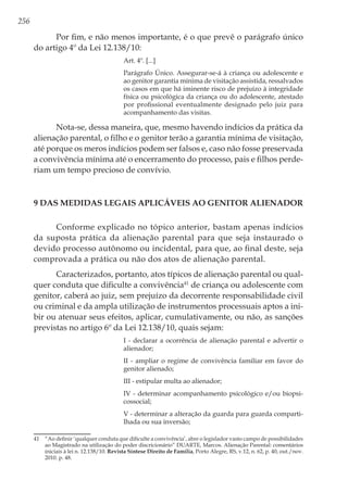 256
Por fim, e não menos importante, é o que prevê o parágrafo único
do artigo 4º da Lei 12.138/10:
Art. 4º. [...]
Parágrafo Único. Assegurar-se-á à criança ou adolescente e
ao genitor garantia mínima de visitação assistida, ressalvados
os casos em que há iminente risco de prejuízo à integridade
física ou psicológica da criança ou do adolescente, atestado
por profissional eventualmente designado pelo juiz para
acompanhamento das visitas.
Nota-se, dessa maneira, que, mesmo havendo indícios da prática da
alienação parental, o filho e o genitor terão a garantia mínima de visitação,
até porque os meros indícios podem ser falsos e, caso não fosse preservada
a convivência mínima até o encerramento do processo, pais e filhos perde-
riam um tempo precioso de convívio.
9 Das Medidas Legais Aplicáveis ao Genitor Alienador
Conforme explicado no tópico anterior, bastam apenas indícios
da suposta prática da alienação parental para que seja instaurado o
devido processo autônomo ou incidental, para que, ao final deste, seja
comprovada a prática ou não dos atos de alienação parental.
Caracterizados, portanto, atos típicos de alienação parental ou qual-
quer conduta que dificulte a convivência41
de criança ou adolescente com
genitor, caberá ao juiz, sem prejuízo da decorrente responsabilidade civil
ou criminal e da ampla utilização de instrumentos processuais aptos a ini-
bir ou atenuar seus efeitos, aplicar, cumulativamente, ou não, as sanções
previstas no artigo 6º da Lei 12.138/10, quais sejam: 
I - declarar a ocorrência de alienação parental e advertir o
alienador; 
II - ampliar o regime de convivência familiar em favor do
genitor alienado; 
III - estipular multa ao alienador; 
IV - determinar acompanhamento psicológico e/ou biopsi-
cossocial; 
V - determinar a alteração da guarda para guarda comparti-
lhada ou sua inversão; 
41	 “Ao definir ‘qualquer conduta que dificulte a convivência’, abre o legislador vasto campo de possibilidades
ao Magistrado na utilização do poder discricionário” DUARTE, Marcos. Alienação Parental: comentários
iniciais à lei n. 12.138/10. Revista Síntese Direito de Família, Porto Alegre, RS, v.12, n. 62, p. 40, out./nov.
2010. p. 48.
 