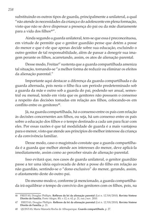 258
substituindo os outros tipos de guarda, principalmente a unilateral, a qual
“não atende às necessidades da criança e do adolescente em plena formação,
visto que não se deve dispensar a presença do pai ou da mãe diariamente
para a vida dos filhos46
”.
Ainda segundo a guarda unilateral, tem-se que essa é preconceituosa,
em virtude de permitir que o genitor guardião pense que detém a posse
do menor e que é ele que apenas decide sobre sua educação, excluindo o
outro genitor de tal responsabilidade, além de passar a denegrir sua ima-
gem perante os filhos, acarretando, assim, os atos de alienação parental.
Desse modo, Freitas47
sustenta que a guarda compartilhada ameniza
tal situação, tornando-se “a melhor forma de reduzir ou eliminar os efeitos
da alienação parental.”
Importante aqui destacar a diferença da guarda compartilhada e da
guarda alternada, pois nesta o filho fica um período predeterminado sob
a guarda da mãe e outro sob a guarda do pai, podendo ser anual, semes-
tral ou mensal, tendo em vista que os genitores não possuem o consenso
a respeito das decisões tomadas em relação aos filhos, colocando-os em
conflito entre os genitores48
.
Já, na guarda compartilhada, há o consenso entre os pais com relação
às decisões concernentes aos filhos, ou seja, há um consenso entre os pais
sobre a educação dos filhos e o tempo destinado a cada um para ficar com
eles. Por essas razões é que tal modalidade de guarda é a mais vantajosa
para o menor, visto que atende aos princípios do melhor interesse da criança
e da convivência familiar.
Desse modo, caso o magistrado constate que a guarda compartilha-
da é a guarda que melhor atende aos interesses do menor, deve aplicá-la
imediatamente, assim como ao perceber sinais de alienação parental.
Isso evitará que, nos casos de guarda unilateral, o genitor guardião
passe a ter uma ideia equivocada de deter a posse do filho em relação ao
não guardião, sentindo-se o “dono exclusivo” do menor, gerando, assim,
o afastamento deste do outro pai.
Do mesmo modo e, conforme já mencionado, a guarda compartilha-
da irá equilibrar o tempo de convívio dos genitores com os filhos, pois, na
46	 FREITAS, Douglas Phillipis. Reflexos da lei da alienação parental (Lei n. 12.318/2010). Revista Síntese
Direito de Família, Porto Alegre, RS, v.12, n. 62, p. 21, out./nov. 2010.
47	 FREITAS, Douglas Phillipis. Reflexos da lei da alienação parental (Lei n. 12.318/2010). Revista Síntese
Direito de Família. p. 21.
48	 QUINTAS, Maria Manoela Rocha de Albuquerque. Guarda compartilhada. p. 27.
 