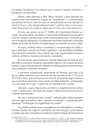 25
de Direito Tributário), se evidencia que o tema foi tratado mediante a
perspectiva da tipicidade.
Porém, como salientou o Min. Marco Aurélio, o tipo indicado não
contêm entre seus elementos a figura do “lançamento”, e a interpretação
não poderia incluí-la, como se fosse um complemento de uma suposta “lei
penal em branco”, pois tal procedimento teria “o efeito de aditar norma penal e
exigir elemento que não compõe a configuração de crimes, dos crimes tributários”.
De fato, nos termos do art. 5º, XXXIX, da Constituição Federal, so-
mente a lei pode definir um delito, e o enunciado da Súmula é incompatível
com tal vedação constitucional, sendo surpreendente que o Tribunal que
tem a função de interpretar a Constituição não tenha respeitado o princípio
basilar do Estado de Direito no âmbito penal, consistente na reserva legal.
No caso, a Súmula altera o conteúdo e a estrutura típica do delito, o
que é atribuição exclusiva do Poder Legislativo, e tal inconstitucionalidade
da proposição sumulada é tão evidente que uma argumentação exaustiva
relativa a tal fato se tornaria redundante e enfadonha.
De todo modo, para evidenciar a função tipificante da Súmula (jus-
tificando a conclusão mediante argumentos lógicos e nos termos da teoria
jurídica, o que é um requisito de validade de toda proposição interpretativa),
será analisado o conteúdo sumulado.
A premissa adotada pelo proponente da Súmula, qual seja, a de
que o crédito tributário é um elemento do tipo descrito no art. 1º da Lei nº
8.137/90, é falsa, pois uma leitura do texto de tal preceito legal evidencia
que em nenhum momento o texto alude ao crédito tributário, restringindo-
-se à descrição da evasão,10
a qual não se confunde com o crédito.
Ademais, o que o lançamento constitui é a exigibilidade do crédito,
e não o crédito em si, de modo que sequer o objeto da Súmula seria tecni-
camente determinado.
No caso, o elemento do tipo “evasão”, indicado pelos verbos nucleares
do texto legal que define o tipo: “suprimir ou reduzir”, é substituído pelo
elemento “constituição da exigibilidade do crédito”.
Se o crédito aludido fosse a conseqüência da inadimplência, classifica-
do como direito não exigível, o problema não seria tão grave, pois embora
o crédito seja uma conseqüência jurídica da implementação do elemento do
10	 Tanto assim o é, que os verbos nucleares do tipo são: “suprimir” e “reduzir”, e tais condutas configuram
o não pagamento que acarreta a evasão, o que se implementa independentemente de qualquer eventual
constituição posterior da exigibilidade do crédito tributário mediante o lançamento correspondente.
 