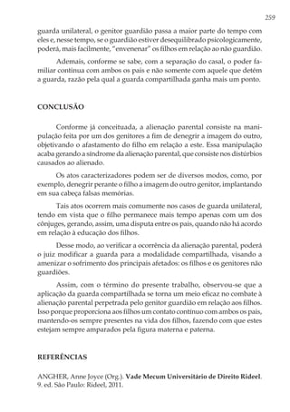 259
guarda unilateral, o genitor guardião passa a maior parte do tempo com
eles e, nesse tempo, se o guardião estiver desequilibrado psicologicamente,
poderá, mais facilmente, “envenenar” os filhos em relação ao não guardião.
Ademais, conforme se sabe, com a separação do casal, o poder fa-
miliar continua com ambos os pais e não somente com aquele que detém
a guarda, razão pela qual a guarda compartilhada ganha mais um ponto.
Conclusão
Conforme já conceituada, a alienação parental consiste na mani-
pulação feita por um dos genitores a fim de denegrir a imagem do outro,
objetivando o afastamento do filho em relação a este. Essa manipulação
acaba gerando a síndrome da alienação parental, que consiste nos distúrbios
causados ao alienado.
Os atos caracterizadores podem ser de diversos modos, como, por
exemplo, denegrir perante o filho a imagem do outro genitor, implantando
em sua cabeça falsas memórias.
Tais atos ocorrem mais comumente nos casos de guarda unilateral,
tendo em vista que o filho permanece mais tempo apenas com um dos
cônjuges, gerando, assim, uma disputa entre os pais, quando não há acordo
em relação à educação dos filhos.
Desse modo, ao verificar a ocorrência da alienação parental, poderá
o juiz modificar a guarda para a modalidade compartilhada, visando a
amenizar o sofrimento dos principais afetados: os filhos e os genitores não
guardiões.
Assim, com o término do presente trabalho, observou-se que a
aplicação da guarda compartilhada se torna um meio eficaz no combate à
alienação parental perpetrada pelo genitor guardião em relação aos filhos.
Isso porque proporciona aos filhos um contato contínuo com ambos os pais,
mantendo-os sempre presentes na vida dos filhos, fazendo com que estes
estejam sempre amparados pela figura materna e paterna.
Referências
ANGHER, Anne Joyce (Org.). Vade Mecum Universitário de Direito Rideel.
9. ed. São Paulo: Rideel, 2011.
 