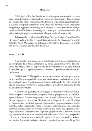 264
RESUMO
O Ministério Público brasileiro tem sido procurado cada vez mais
para tratar dos temas relacionados à educação. Promotores e Procuradores
de Justiça estão cada vez mais envolvidos nesta temática de grande relevân-
cia, numa área prioritária para a efetividade dos direitos sociais. O presente
artigo traça algumas considerações a respeito da importância da atuação
do Ministério Público na área e alguns pontos que podem ser considerados
prioritários para que essa atuação tenha um maior alcance social.
Palavras-chave: Ministério Público. Direitos Sociais. Conselhos Mu-
nicipais. Fiscalização das verbas de financiamento da educação. Educação
Infantil. Plano Municipal de Educação. Conselhos Escolares. Educação
inclusiva. Sistemas apostilados de ensino.
Introdução
A educação é um processo de construção contínua do ser humano e
de integração de todas as dimensões da nossa vida: dos saberes, das apti-
dões, das habilidades, da capacidade de discernimento e de ação. Educar
é contribuir para o aperfeiçoamento intelectual, profissional e emocional
do homem.
O Ministério Público pode e deve ser o órgão articulador para garan-
tir ao cidadão, em especial a crianças e adolescentes, o direito à educação
de qualidade, pois é instituição autônoma, independente e defensora da
ordem jurídica, dos interesses sociais, difusos e coletivos, conforme dispõe
a Constituição Federal.
A expressão qualidade na educação é fenômeno complexo, multi-
fatorial e pode ser compreendido por diversas perspectivas. A UNESCO
aponta algumas dimensões que compõem a qualidade da educação: filosó-
fica, pedagógica, cultural, social e financeira. Do ponto de vista filosófico,
a educação tem qualidade quando os objetivos propostos nos currículos
estão baseados e projetados para promover os valores que os mais variados
setores da sociedade consideram desejáveis. No plano pedagógico, a edu-
cação é de qualidade quando os objetivos propostos nos currículos, planos
e programas educacionais são cumpridos de forma eficaz. Na perspectiva
cultural, a educação tem qualidade quando os seus conteúdos derivam
das aspirações relacionadas às distintas populações a quem se dirige. Sob
 