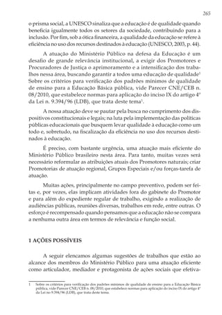 265
o prisma social, a UNESCO sinaliza que a educação é de qualidade quando
beneficia igualmente todos os setores da sociedade, contribuindo para a
inclusão. Por fim, sob a ótica financeira, a qualidade da educação se refere à
eficiência no uso dos recursos destinados à educação (UNESCO, 2003, p. 44).
A atuação do Ministério Público na defesa da Educação é um
desafio de grande relevância institucional, a exigir dos Promotores e
Procuradores de Justiça o aprimoramento e a intensificação dos traba-
lhos nessa área, buscando garantir a todos uma educação de qualidade1
Sobre os critérios para verificação dos padrões mínimos de qualidade
de ensino para a Educação Básica pública, vide Parecer CNE/CEB n.
08/2010, que estabelece normas para aplicação do inciso IX do artigo 4º
da Lei n. 9.394/96 (LDB), que trata deste tema1
.
A nossa atuação deve se pautar pela busca no cumprimento dos dis-
positivos constitucionais e legais; na luta pela implementação das políticas
públicas educacionais que busquem levar qualidade à educação como um
todo e, sobretudo, na fiscalização da eficiência no uso dos recursos desti-
nados à educação.
É preciso, com bastante urgência, uma atuação mais eficiente do
Ministério Público brasileiro nesta área. Para tanto, muitas vezes será
necessário reformular as atribuições atuais dos Promotores naturais; criar
Promotorias de atuação regional, Grupos Especiais e/ou forças-tarefa de
atuação.
Muitas ações, principalmente no campo preventivo, podem ser fei-
tas e, por vezes, elas implicam atividades fora do gabinete do Promotor
e para além do expediente regular de trabalho, exigindo a realização de
audiências públicas, reuniões diversas, trabalhos em rede, entre outras. O
esforço é recompensado quando pensamos que a educação não se compara
a nenhuma outra área em termos de relevância e função social.
1 Ações possíveis
A seguir elencamos algumas sugestões de trabalhos que estão ao
alcance dos membros do Ministério Público para uma atuação eficiente
como articulador, mediador e protagonista de ações sociais que efetiva-
1	 Sobre os critérios para verificação dos padrões mínimos de qualidade de ensino para a Educação Básica
pública, vide Parecer CNE/CEB n. 08/2010, que estabelece normas para aplicação do inciso IX do artigo 4º
da Lei no 9.394/96 (LDB), que trata deste tema.
 