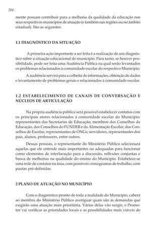 266
mente possam contribuir para a melhoria da qualidade da educação nos
seus respectivos municípios de atuação (e também nas regiões ou no âmbito
estadual). São as seguintes:
1.1 Diagnóstico da situação
A primeira ação importante a ser feita é a realização de um diagnós-
tico sobre a situação educacional do município. Para tanto, se houver pos-
sibilidade, pode ser feita uma Audiência Pública na qual serão levantados
os problemas relacionados à comunidade escolar do respectivo Município.
A audiência servirá para a colheita de informações, obtenção de dados
e levantamento de problemas gerais e relacionados à comunidade escolar.
1.2 Estabelecimento de canais de conversação e
núcleos de articulação
Na própria audiência pública será possível estabelecer contatos com
os principais atores relacionados à comunidade escolar do Município:
representantes das Secretarias de Educação; membros dos Conselhos da
Educação, dos Conselhos do FUNDEB e da Alimentação Escolar; dos Con-
selhos de Escolas; representantes de ONGs; servidores, representantes dos
pais, alunos, professores, entre outros.
Dessas pessoas, o representante do Ministério Público selecionará
aquelas que ele entende mais importantes ou adequadas para funcionar
como elementos de interlocução para a discussão, reflexões conjuntas e
busca de melhorias na qualidade do ensino do Município. Estabelece-se
uma rede de contatos na área, com possíveis cronogramas de trabalho, com
pautas pré-definidas.
2 Plano de Atuação no Município
Com o diagnóstico pronto de toda a realidade do Município, caberá
ao membro do Ministério Público averiguar quais são as demandas que
exigirão uma atuação mais prioritária. Várias delas vão surgir; o Promo-
tor vai verificar as prioridades locais e as possibilidades mais viáveis de
 
