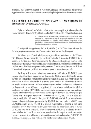 267
atuação. Vai também seguir o Plano de Atuação institucional. Sugerimos
alguns temas abaixo que devem ser alvo de planejamento e de futuras ações.
2.1 Zelar pela correta aplicação das verbas de
financiamento da educação
Cabe ao Ministério Público zelar pela correta aplicação das verbas de
financiamento da educação. O artigo 212 da Constituição Federal estatui que
a União aplicará, anualmente, nunca menos de dezoito, e os
Estados, o Distrito Federal e os Municípios vinte e cinco por
cento, no mínimo, da receita resultante de impostos, com-
preendida a proveniente de transferências, na manutenção e
desenvolvimento do ensino.
O artigo 68, e seguintes, da Lei 9.394/96 (Lei de Diretrizes e Bases da
Educação) trata dos recursos financeiros destinados à educação.
Atualmente, o Fundo de Manutenção e Desenvolvimento da Educa-
ção Básica e de Valorização dos Profissionais da Educação (FUNDEB) é a
principal fonte atual de financiamento da educação brasileira e cobre toda
a Educação Básica, que abrange a educação infantil, ensino fundamental e
médio, além de classes segmentadas, como a Educação de Jovens e Adultos,
educação indígena, profissional, do campo e educação especial.
Ao longo dos seus primeiros anos de existência, o FUNDEB pro-
moveu significativos avanços na Educação Básica, possibilitando, entre
outras, as seguintes conquistas: aumento significativo das matrículas na
educação infantil, elevando o número para mais de 450 mil matrículas;
estímulo à ampliação e melhoria do ensino médio; melhoria das Escolas
de Jovens Adultos (EJAs); cumprimento do piso salarial nacional dos
professores, pois o FUNDEB é um importante instrumento de operaciona-
lização e transferência de recursos da União para Estados e Municípios que
necessitem de suplementação; o referencial aluno/ano mínimo nacional
passou de R$ 941,68, no início, para R$ 2.096,68, em 2012; os investimen-
tos em educação básica passaram de 48,2 bilhões de reais, em 2007, para
95,9 bilhões de reais, em 2011; o aluno matriculado passou a ser uma
espécie de “unidade monetária”, convertendo-se em mecanismo indutor
da expansão quantitativa do atendimento educacional: “mais matrículas,
mais dinheiro”, resultando numa ampliação de vagas e no incremento
do mercado de trabalho para os profissionais da educação. O FUNDEB
atende, atualmente, por volta de 48 milhões de alunos no Brasil.
 