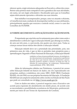 269
oferecer apoio, exigir estruturas adequadas no Executivo, cobrar dos conse-
lheiros uma postura mais compatível com a grandeza das suas atividades,
em suma, ser um órgão articulador e fiscalizador para que os Conselhos
sejam efetivamente operantes e eficientes nas suas missões.
Este trabalho é recompensador, porque, uma vez atuante e eficiente,
o Conselho terá mais condição de desempenhar melhor as suas atribuições,
principalmente aqueles que exercem o controle social, como é o caso dos
Conselhos do FUNDEB.
2.3Verificarcomoestáasituaçãodaeducaçãoinfantil
É importante que seja feito um levantamento para saber como anda o
atendimento e a oferta de vagas à educação infantil, que abrange as creches,
de zero aos três anos, e a pré-escola, dos quatro aos cinco anos. Todas as
crianças nessas faixas etárias têm direito à educação infantil.
Educação infantil deve ser a prioridade das prioridades, pois, nos
primeiros anos de vida, é que se têm os períodos mais propícios para a
aprendizagem. Segundo o Plano Nacional de Educação, a Educação Infantil
estabelece as bases da personalidade humana, da inteligência,
da vida emocional, da socialização. As primeiras experiências
da vida são as que marcam mais profundamente a pessoa.
Quando positivas, tendem a reforçar, ao longo da vida, as
atitudes de autoconfiança, de cooperação, solidariedade,
responsabilidade. (PNE, 2001/2010).
Além de informações obtidas nas Prefeituras, é possível ter acesso
sobre Educação Infantil em bancos de dados, em sites especializados em
pesquisas, análises e estatísticas, tais como: MEC, INEP, IBGE, Fundação
SEADE, sites de ONGs ou nas próprias Secretarias de Educação. A Fundação
SEADE tem um amplo levantamento sobre creches no Estado de São Paulo
que pode ser consultado no site http://www.seade.gov.br.
Com os dados em mãos, é possível negociar com o Executivo um
acordo para expansão do atendimento em médio prazo, de acordo com
as necessidades e possibilidades econômicas do Município, preferencial-
mente por meio de um Termo de Ajustamento de Conduta.
 