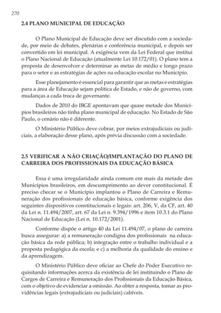 270
2.4 Plano Municipal de Educação
O Plano Municipal de Educação deve ser discutido com a socieda-
de, por meio de debates, plenárias e conferência municipal, e depois ser
convertido em lei municipal. A exigência vem da Lei Federal que institui
o Plano Nacional de Educação (atualmente Lei 10.172/01). O plano tem a
proposta de desenvolver e determinar as metas de médio e longo prazo
para o setor e as estratégias de ações na educação escolar no Município. 
Esse planejamento é essencial para garantir que as metas e estratégias
para a área de Educação sejam política de Estado, e não de governo, com
mudanças a cada troca de governante.
Dados de 2010 do IBGE apontavam que quase metade dos Municí-
pios brasileiros não tinha plano municipal de educação. No Estado de São
Paulo, o cenário não é diferente.
O Ministério Público deve cobrar, por meios extrajudiciais ou judi-
ciais, a elaboração desse plano, após prévia discussão com a sociedade.
2.5 Verificar a não criação/implantação do Plano de
Carreira dos Profissionais da Educação Básica
Essa é uma irregularidade ainda comum em mais da metade dos
Municípios brasileiros, em descumprimento ao dever constitucional. É
preciso checar se o Município implantou o Plano de Carreira e Remu-
neração dos profissionais de educação básica, conforme exigência dos
seguintes dispositivos constitucionais e legais: art. 206, V, da CF, art. 40
da Lei n. 11.494/2007, art. 67 da Lei n. 9.394/1996 e item 10.3.1 do Plano
Nacional de Educação (Lei n. 10.172/2001).
Conforme dispõe o artigo 40 da Lei 11.494/07, o plano de carreira
busca assegurar: a) a remuneração condigna dos profissionais  na educa-
ção básica da rede pública; b) integração entre o trabalho individual e a
proposta pedagógica da escola; e c) a melhoria da qualidade do ensino e
da aprendizagem.
O Ministério Público deve oficiar ao Chefe do Poder Executivo re-
quisitando informações acerca da existência de lei instituindo o Plano de
Cargos de Carreira e Remuneração dos Profissionais da Educação Básica,
com o objetivo de evidenciar a omissão. Ao obter a resposta, tomar as pro-
vidências legais (extrajudiciais ou judiciais) cabíveis.
 