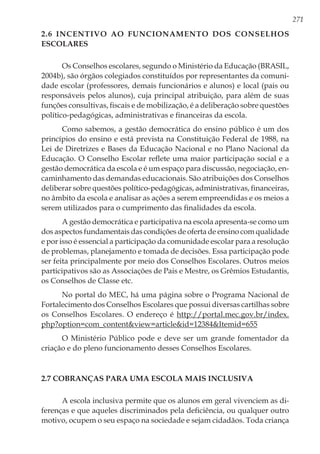271
2.6 Incentivo ao funcionamento dos Conselhos
Escolares
Os Conselhos escolares, segundo o Ministério da Educação (BRASIL,
2004b), são órgãos colegiados constituídos por representantes da comuni-
dade escolar (professores, demais funcionários e alunos) e local (pais ou
responsáveis pelos alunos), cuja principal atribuição, para além de suas
funções consultivas, fiscais e de mobilização, é a deliberação sobre questões
político-pedagógicas, administrativas e financeiras da escola.
Como sabemos, a gestão democrática do ensino público é um dos
princípios do ensino e está prevista na Constituição Federal de 1988, na
Lei de Diretrizes e Bases da Educação Nacional e no Plano Nacional da
Educação. O Conselho Escolar reflete uma maior participação social e a
gestão democrática da escola e é um espaço para discussão, negociação, en-
caminhamento das demandas educacionais. São atribuições dos Conselhos
deliberar sobre questões político-pedagógicas, administrativas, financeiras,
no âmbito da escola e analisar as ações a serem empreendidas e os meios a
serem utilizados para o cumprimento das finalidades da escola.
A gestão democrática e participativa na escola apresenta-se como um
dos aspectos fundamentais das condições de oferta de ensino com qualidade
e por isso é essencial a participação da comunidade escolar para a resolução
de problemas, planejamento e tomada de decisões. Essa participação pode
ser feita principalmente por meio dos Conselhos Escolares. Outros meios
participativos são as Associações de Pais e Mestre, os Grêmios Estudantis,
os Conselhos de Classe etc.
No portal do MEC, há uma página sobre o Programa Nacional de
Fortalecimento dos Conselhos Escolares que possui diversas cartilhas sobre
os Conselhos Escolares. O endereço é http://portal.mec.gov.br/index.
php?option=com_content&view=article&id=12384&Itemid=655
O Ministério Público pode e deve ser um grande fomentador da
criação e do pleno funcionamento desses Conselhos Escolares.
2.7 Cobranças para uma escola mais inclusiva
A escola inclusiva permite que os alunos em geral vivenciem as di-
ferenças e que aqueles discriminados pela deficiência, ou qualquer outro
motivo, ocupem o seu espaço na sociedade e sejam cidadãos. Toda criança
 