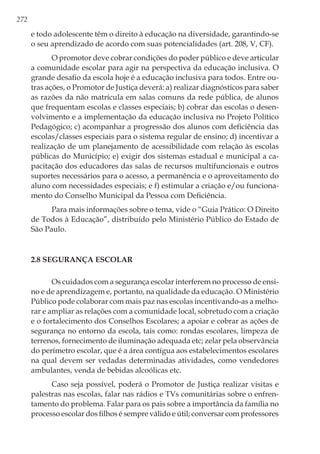 272
e todo adolescente têm o direito à educação na diversidade, garantindo-se
o seu aprendizado de acordo com suas potencialidades (art. 208, V, CF).
O promotor deve cobrar condições do poder público e deve articular
a comunidade escolar para agir na perspectiva da educação inclusiva. O
grande desafio da escola hoje é a educação inclusiva para todos. Entre ou-
tras ações, o Promotor de Justiça deverá: a) realizar diagnósticos para saber
as razões da não matrícula em salas comuns da rede pública, de alunos
que frequentam escolas e classes especiais; b) cobrar das escolas o desen-
volvimento e a implementação da educação inclusiva no Projeto Político
Pedagógico; c) acompanhar a progressão dos alunos com deficiência das
escolas/classes especiais para o sistema regular de ensino; d) incentivar a
realização de um planejamento de acessibilidade com relação às escolas
públicas do Município; e) exigir dos sistemas estadual e municipal a ca-
pacitação dos educadores das salas de recursos multifuncionais e outros
suportes necessários para o acesso, a permanência e o aproveitamento do
aluno com necessidades especiais; e f) estimular a criação e/ou funciona-
mento do Conselho Municipal da Pessoa com Deficiência.
Para mais informações sobre o tema, vide o “Guia Prático: O Direito
de Todos à Educação”, distribuído pelo Ministério Público do Estado de
São Paulo.
2.8 Segurança escolar
Os cuidados com a segurança escolar interferem no processo de ensi-
no e de aprendizagem e, portanto, na qualidade da educação. O Ministério
Público pode colaborar com mais paz nas escolas incentivando-as a melho-
rar e ampliar as relações com a comunidade local, sobretudo com a criação
e o fortalecimento dos Conselhos Escolares; a apoiar e cobrar as ações de
segurança no entorno da escola, tais como: rondas escolares, limpeza de
terrenos, fornecimento de iluminação adequada etc; zelar pela observância
do perímetro escolar, que é a área contígua aos estabelecimentos escolares
na qual devem ser vedadas determinadas atividades, como vendedores
ambulantes, venda de bebidas alcoólicas etc.
Caso seja possível, poderá o Promotor de Justiça realizar visitas e
palestras nas escolas, falar nas rádios e TVs comunitárias sobre o enfren-
tamento do problema. Falar para os pais sobre a importância da família no
processo escolar dos filhos é sempre válido e útil; conversar com professores
 