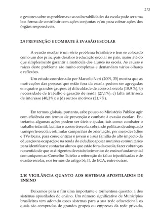 273
e gestores sobre os problemas e as vulnerabilidades da escola pode ser uma
boa forma de contribuir com ações conjuntas e/ou para cobrar ações dos
órgãos responsáveis.
2.9 Prevenção e combate à evasão escolar
A evasão escolar é um sério problema brasileiro e tem se colocado
como um dos principais desafios à educação escolar no país, maior até do
que simplesmente garantir a matricula dos alunos na escola. As causas e
raízes deste problema são muito complexas e demandam vários olhares
e reflexões.
Um estudo coordenado por Marcelo Neri (2009, 35) mostra que as
motivações das pessoas que estão fora da escola podem ser agregadas
em quatro grandes grupos: a) dificuldade de acesso à escola (10,9 %); b)
necessidade de trabalho e geração de renda (27,1%); c) falta intrínseca
de interesse (40,3%); e (d) outros motivos (21,7%).
Em termos globais, portanto, cabe pouco ao Ministério Público agir
com eficiência em termos de prevenção e combate à evasão escolar. En-
tretanto, algumas ações podem ser úteis e ajudar, tais como: combater o
trabalho infantil; facilitar o acesso à escola, cobrando políticas de adequado
transporte escolar; estimular campanhas de orientação, por meio de rádios
e TVs locais, para conscientizar o jovem e a sua família do alto impacto da
educação na ocupação e na renda do cidadão; apoiar mutirões comunitários
para identificar e contactar alunos que estão fora da escola; fazer cobranças
no sentido de que os dirigentes de estabelecimentos de ensino fundamental
comuniquem ao Conselho Tutelar a reiteração de faltas injustificadas e de
evasão escolar, nos termos do artigo 56, II, do ECA, entre outras.
2.10 Vigilância quanto aos sistemas apostilados de
ensino
Deixamos para o fim uma importante e tormentosa questão: a dos
sistemas apostilados de ensino. Um número significativo de Municípios
brasileiros tem adotado esses sistemas para a sua rede educacional, os
quais são comprados de grandes grupos ou empresas da rede privada,
 
