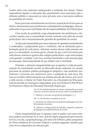 274
muitos deles com materiais inadequados à realidade dos alunos. Vários
especialistas ligados à educação têm questionado essas parcerias, pois o
dinheiro público é repassado ao setor privado, sem a necessária melhora
na qualidade de ensino.
Essas parcerias normalmente envolvem a aquisição de livros para os
alunos, treinamentos para professores e planejamento pedagógico, descon-
siderando-se que essas atividades são de responsabilidade dos Municípios.
Uma escola de qualidade exige planejamento das prefeituras e dis-
cussões amplas com a comunidade escolar; somente usar grife de escolas
particulares não é necessariamente garantia de qualidade no ensino.
A educação transmitida por esses sistemas de apostilas normalmente
é conteudista e preparatória para o vestibular, não se atentando para a
formação geral de cada aluno. Ademais, muitas dessas redes passam aos
pais e à comunidade, de forma geral, a ilusão de que o nível de ensino por
meio desses sistemas é igual ao dos colégios particulares, o que nem sempre
corresponde à verdade. Com isso, estamos assistindo a uma terceirização
da educação, desacompanhada de um debate com a sociedade.
Portanto, a primeira irregularidade que se aponta é a falta de parti-
cipação da comunidade escolar na discussão desses sistemas. As escolas
precisam de projetos político-pedagógicos próprios e não podemos uni-
formizar o currículo sem atentarmos para a realidade de cada local. Por
isso, ao escolher arbitrariamente um sistema privado de ensino, sem ouvir
a rede escolar, o titular do Poder Executivo ou o Secretário da Educação,
está incorrendo-se numa grave ilegalidade, pois a Lei Federal 9.394/96 (Lei
de Diretrizes e Bases da Educação Nacional) dispõe que:
Art. 12. Os estabelecimentos de ensino, respeitadas as normas
comuns e as do seu sistema de ensino, terão a incumbência de:
I - elaborar e executar sua proposta pedagógica; [...]
Art. 13. Os docentes incumbir-se-ão de:
I - participar da elaboração da proposta pedagógica do esta-
belecimento de ensino;
II - elaborar e cumprir plano de trabalho, segundo a proposta
pedagógica do estabelecimento de ensino.
Outra irregularidade que se aponta é que os gastos com esses siste-
mas podem caracterizar bis in idem, pois há duplo pagamento pelo mesmo
serviço, ou seja, a população paga, por meio dos tributos, pelos programas
de livros didáticos do Governo Federal e acabam pagando também por
esses livros adquiridos da rede privada.
 