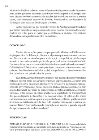 276
Ministério Público, caberão essas reflexões e indagações a cada Promotor,
para evitar que esses sistemas apostilados venham para o Município sem
uma discussão com a comunidade escolar, feitas ao livre arbítrio e, muitas
vezes, com interesses escusos do Prefeito Municipal ou do Secretário de
Educação, com todas as implicações já vistas.
Ações preventivas, por meio de Termos de Ajustamento de Condutas
que façam previsão de ampla discussão social e com a comunidade escolar,
podem ser feitas para se evitar que o problema se instale, com maiores
dificuldades de questionamentos posteriores.
Conclusão
Muitas são as ações possíveis por parte do Ministério Público como
órgão parceiro da Educação; listamos algumas que entendemos relevan-
tes. Diversos são os desafios para a efetivação das políticas públicas que
levarão a uma educação de qualidade, principalmente diante do binômio
“escassez de recursos versus multiplicidade das necessidades educacionais”.
O Ministério Público deve participar dessa discussão, atuando como arti-
culador, fiscalizador e mediador social, a impulsionar o Estado na escolha
dos critérios e nas prioridades de gastos.
Para tanto, cabe ao Ministério Público, por intermédio dos promotores
naturais ou por meio dos grupos regionais especializados, assumir uma
postura pró-ativa, buscando: a) envolver e fortalecer o papel das organiza-
ções não governamentais nessas questões; b) dialogar mais, nessa área, com
a sociedade civil, por meio de conferências, debates, audiências, consultas
públicas, entre outras; c) cobrar melhorias e qualidade na transparência
dos gastos ligados à educação; e, se necessário for, d) valer-se dos meios
extrajudiciais ou judiciais para a implantação de políticas públicas nessa
área tão essencial ao futuro do País e do mundo, pois, como ressaltou Im-
manuel Kant, “é no problema da educação que assenta o grande segredo
do aperfeiçoamento da humanidade”.
Referências
ADRIÃO, T.; GARCIA, T.; BORGHI, R.; ARELARO, L.R.G. Uma modalidade
peculiar de privatização de educação pública: a aquisição de “sistemas de en-
sino” por municípios paulistas. Educ. Soc. Out 2009, Vol. 30, no 108, p. 799-818.
 