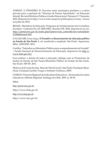 277
ADRIÃO, T; PINHEIRO, D. Parcerias entre municípios paulistas e a esfera
privada para a aquisição de “Sistemas de Ensino Apostilados” na Educação
Infantil. Revista Eletrônica Política e Gestão Educacional: Número 8. 1º Semestre
2010. Disponível em http://www.fclar.unesp.br/publicações/revista/. Acesso
em julho de 2012.
BRASIL. Ministério da Educação. Programa de Fortalecimento dos Conselhos
Escolares - Cadernos 01 a 10. SEB/MEC, Brasília/DF, 2004, disponíveis no site:
http://portal.mec.gov.br/index.php?option=com_content&view=article&id=
12384&Itemid=655.
CALLEGARI, Cesar (org.). O Fundeb e o financiamento da educação pública
no Estado de São Paulo. 6. ed. atualizada e ampliada. São Paulo: Aquariana:
IBSA: APEOESP, 2011.
Cartilha: “Subsídios ao Ministério Público para acompanhamento do Fundeb”
– Fundo Nacional de Desenvolvimento da Educação, disponível em http://
www.fnde.gov.br/
Guia prático: o direito de todos à educação: diálogo com os Promotores de
Justiça do Estado de São Paulo/Ministério Público do Estado de São Paulo.
São Paulo: MP-SP, 2011.
Motivos da Evasão Escolar. Marcelo Néri (Coord.). São Paulo: Fundação Dpas-
choal, Fundação Getúlio Vargas e Instituto Unibanco, 2009.
UNESCO. Proyecto Regional de Indicadores Educativos. Alcanzando las metas
educativas: Informe Regional, Santiago de Chile, 2003. p. 44-45.
Sites:
http://portal.mec.gov.br
http://www.fnde.gov.br
http://www.inep.gov.br
http://www.mec.gov.br
 