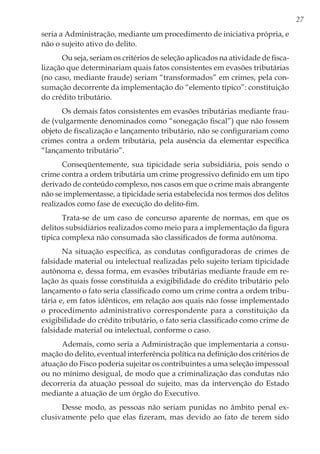 27
seria a Administração, mediante um procedimento de iniciativa própria, e
não o sujeito ativo do delito.
Ou seja, seriam os critérios de seleção aplicados na atividade de fisca-
lização que determinariam quais fatos consistentes em evasões tributárias
(no caso, mediante fraude) seriam “transformados” em crimes, pela con-
sumação decorrente da implementação do “elemento típico”: constituição
do crédito tributário.
Os demais fatos consistentes em evasões tributárias mediante frau-
de (vulgarmente denominados como “sonegação fiscal”) que não fossem
objeto de fiscalização e lançamento tributário, não se configurariam como
crimes contra a ordem tributária, pela ausência da elementar específica
“lançamento tributário”.
Conseqüentemente, sua tipicidade seria subsidiária, pois sendo o
crime contra a ordem tributária um crime progressivo definido em um tipo
derivado de conteúdo complexo, nos casos em que o crime mais abrangente
não se implementasse, a tipicidade seria estabelecida nos termos dos delitos
realizados como fase de execução do delito-fim.
Trata-se de um caso de concurso aparente de normas, em que os
delitos subsidiários realizados como meio para a implementação da figura
típica complexa não consumada são classificados de forma autônoma.
Na situação específica, as condutas configuradoras de crimes de
falsidade material ou intelectual realizadas pelo sujeito teriam tipicidade
autônoma e, dessa forma, em evasões tributárias mediante fraude em re-
lação às quais fosse constituída a exigibilidade do crédito tributário pelo
lançamento o fato seria classificado como um crime contra a ordem tribu-
tária e, em fatos idênticos, em relação aos quais não fosse implementado
o procedimento administrativo correspondente para a constituição da
exigibilidade do crédito tributário, o fato seria classificado como crime de
falsidade material ou intelectual, conforme o caso.
Ademais, como seria a Administração que implementaria a consu-
mação do delito, eventual interferência política na definição dos critérios de
atuação do Fisco poderia sujeitar os contribuintes a uma seleção impessoal
ou no mínimo desigual, de modo que a criminalização das condutas não
decorreria da atuação pessoal do sujeito, mas da intervenção do Estado
mediante a atuação de um órgão do Executivo.
Desse modo, as pessoas não seriam punidas no âmbito penal ex-
clusivamente pelo que elas fizeram, mas devido ao fato de terem sido
 