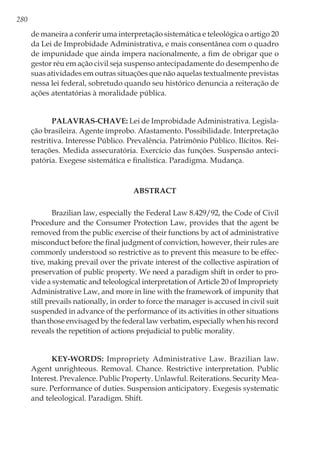 280
de maneira a conferir uma interpretação sistemática e teleológica o artigo 20
da Lei de Improbidade Administrativa, e mais consentânea com o quadro
de impunidade que ainda impera nacionalmente, a fim de obrigar que o
gestor réu em ação civil seja suspenso antecipadamente do desempenho de
suas atividades em outras situações que não aquelas textualmente previstas
nessa lei federal, sobretudo quando seu histórico denuncia a reiteração de
ações atentatórias à moralidade pública.
Palavras-chave: Lei de Improbidade Administrativa. Legisla-
ção brasileira. Agente ímprobo. Afastamento. Possibilidade. Interpretação
restritiva. Interesse Público. Prevalência. Patrimônio Público. Ilícitos. Rei-
terações. Medida assecuratória. Exercício das funções. Suspensão anteci-
patória. Exegese sistemática e finalística. Paradigma. Mudança.
ABSTRACT
Brazilian law, especially the Federal Law 8.429/92, the Code of Civil
Procedure and the Consumer Protection Law, provides that the agent be
removed from the public exercise of their functions by act of administrative
misconduct before the final judgment of conviction, however, their rules are
commonly understood so restrictive as to prevent this measure to be effec-
tive, making prevail over the private interest of the collective aspiration of
preservation of public property. We need a paradigm shift in order to pro-
vide a systematic and teleological interpretation of Article 20 of Impropriety
Administrative Law, and more in line with the framework of impunity that
still prevails nationally, in order to force the manager is accused in civil suit
suspended in advance of the performance of its activities in other situations
than those envisaged by the federal law verbatim, especially when his record
reveals the repetition of actions prejudicial to public morality.
Key-words: Impropriety Administrative Law. Brazilian law.
Agent unrighteous. Removal. Chance. Restrictive interpretation. Public
Interest. Prevalence. Public Property. Unlawful. Reiterations. Security Mea-
sure. Performance of duties. Suspension anticipatory. Exegesis systematic
and teleological. Paradigm. Shift.
 