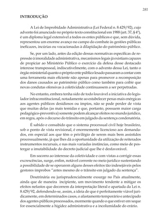 281
Introdução
A Lei de Improbidade Administrativa (Lei Federal n. 8.429/92), cujo
advento foi anunciado no próprio texto constitucional em 1988 (art. 37, § 4º),
é um diploma legal extensível a todos os entes públicos e que, sem dúvida,
representou um enorme avanço no campo do combate às gestões públicas
ineficazes, incúrias ou vocacionadas à dilapidação do patrimônio público.
Se, por um lado, antes da edição dessas normativas específicas de re-
pressão à imoralidade administrativa, mecanismos legais já existiam capazes
de propiciar ao Ministério Público o exercício da defesa desse destacado
interesse transpessoal, indiscutivelmente, com o advento dessa Lei, tanto o
órgãoministerialquantoopróprioentepúblicolesadopassaramacontarcom
uma ferramenta mais eficiente não apenas para promover a recomposição
dos danos causados ao patrimônio público como também para coibir que
novas condutas ofensivas à coletividade continuassem a ser perpetradas.
No entanto, embora tenha sido de todo louvável a iniciativa do legis-
lador infraconstitucional, notadamente ao estabelecer penas mais enérgicas
aos agentes públicos desidiosos ou ímpios, não se pode perder de vista
que muitas delas (as mais temidas e que, portanto, possuem maior carga
pedagógico-preventiva) somente podem alcançar efeitos no mundo jurídico,
em regra, após o decurso do trânsito em julgado da sentença condenatória.
É sabido e consabido que o sistema processual civil hoje brasileiro,
sob o ponto de vista revisional, é enormemente licencioso aos demanda-
dos, em especial aos que têm o privilégio de serem mais bem assistidos
processualmente, já que lhes dá a oportunidade da utilização de reiterados
instrumentos recursais, e nas mais variadas instâncias, como meio de pos-
tergar a imutabilidade do decreto judicial que lhe é desfavorável.
Em socorro ao interesse da coletividade e com vistas a corrigir essas
excrescências, surge, enfim, notável corrente no meio jurídico sustentando
a possibilidade de se operarem alguns desses efeitos tão indesejáveis pelos
gestores ímprobos “antes mesmo de o trânsito em julgado da sentença”.
Doutrinária ou jurisprudencialmente exsurge no País atualmente,
ainda que de maneira incipiente, um movimento tendente a mitigar os
efeitos nefastos que decorrem da interpretação literal e apartada da Lei n.
8.429/92, defendendo-se, assim, a ideia de que é perfeitamente viável juri-
dicamente, em determinados casos, o afastamento temporário e antecipado
dos agentes públicos processados, mormente quando o que estiver em xeque
for essencialmente a higidez administrativa e a incolumidade do erário.
 