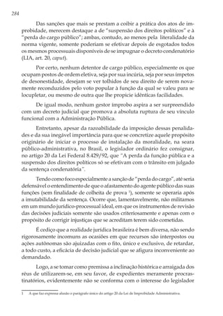 284
Das sanções que mais se prestam a coibir a prática dos atos de im-
probidade, merecem destaque a de “suspensão dos direitos políticos” e à
“perda do cargo público”; ambas, contudo, ao menos pela literalidade da
norma vigente, somente poderiam se efetivar depois de esgotados todos
os mesmos processuais disponíveis de se impugnar o decreto condenatório
(LIA, art. 20, caput).
Por certo, nenhum detentor de cargo público, especialmente os que
ocupam postos de ordem eletiva, seja por sua incúria, seja por seus ímpetos
de desonestidade, desejam se ver tolhidos de seu direito de serem nova-
mente reconduzidos pelo voto popular à função da qual se valeu para se
locupletar, ou mesmo de outra que lhe propicie idênticas facilidades.
De igual modo, nenhum gestor ímprobo aspira a ser surpreendido
com um decreto judicial que promova a absoluta ruptura de seu vínculo
funcional com a Administração Pública.
Entretanto, apesar da razoabilidade da imposição dessas penalida-
des e da sua inegável importância para que se concretize aquele propósito
originário de iniciar o processo de instalação da moralidade, na seara
público-administrativa, no Brasil, o legislador ordinário fez consignar,
no artigo 20 da Lei Federal 8.429/92, que “A perda da função pública e a
suspensão dos direitos políticos só se efetivam com o trânsito em julgado
da sentença condenatória”.
Tendo como foco especialmente a sanção de “perda do cargo”, até seria
defensável o entendimento de que o afastamento do agente público das suas
funções (sem finalidade de colheita de prova 1
), somente se operaria após
a imutabilidade da sentença. Ocorre que, lamentavelmente, não militamos
em um mundo jurídico-processual ideal, em que os instrumentos de revisão
das decisões judiciais somente são usados criteriosamente e apenas com o
propósito de corrigir injustiças que se acreditam terem sido cometidas.
É cediço que a realidade jurídica brasileira é bem diversa, não sendo
rigorosamente incomuns as ocasiões em que recursos são interpostos ou
ações autônomas são ajuizadas com o fito, único e exclusivo, de retardar,
a todo custo, a eficácia de decisão judicial que se afigura inconveniente ao
demandado.
Logo, a se tomar como premissa a inclinação histórica e arraigada dos
réus de utilizarem-se, em seu favor, de expedientes meramente procras-
tinatórios, evidentemente não se conforma com o interesse do legislador
1	 A que faz expressa alusão o parágrafo único do artigo 20 da Lei de Improbidade Administrativa.
 