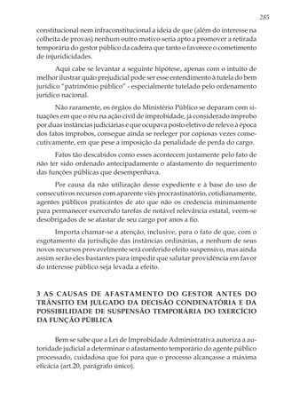 285
constitucional nem infraconstitucional a ideia de que (além do interesse na
colheita de provas) nenhum outro motivo seria apto a promover a retirada
temporária do gestor público da cadeira que tanto o favorece o cometimento
de injuridicidades.
Aqui cabe se levantar a seguinte hipótese, apenas com o intuito de
melhor ilustrar quão prejudicial pode ser esse entendimento à tutela do bem
jurídico “patrimônio público” - especialmente tutelado pelo ordenamento
jurídico nacional.
Não raramente, os órgãos do Ministério Público se deparam com si-
tuações em que o réu na ação civil de improbidade, já considerado ímprobo
por duas instâncias judiciárias e que ocupava posto eletivo de relevo à época
dos fatos ímprobos, consegue ainda se reeleger por copiosas vezes conse-
cutivamente, em que pese a imposição da penalidade de perda do cargo.
Fatos tão descabidos como esses acontecem justamente pelo fato de
não ter sido ordenado antecipadamente o afastamento do requerimento
das funções públicas que desempenhava.
Por causa da não utilização desse expediente e à base do uso de
consecutivos recursos com aparente viés procrastinatório, cotidianamente,
agentes públicos praticantes de ato que não os credencia minimamente
para permanecer exercendo tarefas de notável relevância estatal, veem-se
desobrigados de se afastar de seu cargo por anos a fio.
Importa chamar-se a atenção, inclusive, para o fato de que, com o
esgotamento da jurisdição das instâncias ordinárias, a nenhum de seus
novos recursos provavelmente será conferido efeito suspensivo, mas ainda
assim serão eles bastantes para impedir que salutar providência em favor
do interesse público seja levada a efeito.
3 AS CAUSAS DE AFASTAMENTO DO GESTOR ANTES DO
TRÂNSITO EM JULGADO DA DECISÃO CONDENATÓRIA E DA
POSSIBILIDADE DE SUSPENSÃO TEMPORÁRIA DO EXERCÍCIO
DA FUNÇÃO PÚBLICA
Bem se sabe que a Lei de Improbidade Administrativa autoriza a au-
toridade judicial a determinar o afastamento temporário do agente público
processado, cuidadosa que foi para que o processo alcançasse a máxima
eficácia (art.20, parágrafo único).
 
