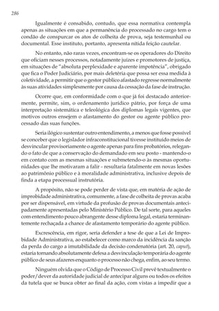 286
Igualmente é consabido, contudo, que essa normativa contempla
apenas as situações em que a permanência do processado no cargo tem o
condão de conspurcar os atos de colheita de prova, seja testemunhal ou
documental. Esse instituto, portanto, apresenta nítida feição cautelar.
No entanto, não raras vezes, encontram-se os operadores do Direito
que oficiam nesses processos, notadamente juízes e promotores de justiça,
em situações de “absoluta perplexidade e aparente impotência”, obrigado
que fica o Poder Judiciário, por mais deletéria que possa ser essa medida à
coletividade, a permitir que o gestor público afastado regresse normalmente
às suas atividades simplesmente por causa da cessação da fase de instrução.
Ocorre que, em conformidade com o que já foi destacado anterior-
mente, permite, sim, o ordenamento jurídico pátrio, por força de uma
interpretação sistemática e teleológica dos diplomas legais vigentes, que
motivos outros ensejem o afastamento do gestor ou agente público pro-
cessado das suas funções.
Seria ilógico sustentar outro entendimento, a menos que fosse possível
se conceber que o legislador infraconstitucional tivesse instituído meios de
desvincular provisoriamente o agente apenas para fins probatórios, relegan-
do o fato de que a conservação do demandado em seu posto - mantendo-o
em contato com as mesmas situações e submetendo-o às mesmas oportu-
nidades que lhe motivaram a falir - resultaria fatalmente em novas lesões
ao patrimônio público e à moralidade administrativa, inclusive depois de
finda a etapa processual instrutória.
A propósito, não se pode perder de vista que, em matéria de ação de
improbidade administrativa, comumente, a fase de colheita de provas acaba
por ser dispensável, em virtude da profusão de provas documentais anteci-
padamente apresentadas pelo Ministério Público. De tal sorte, para aqueles
com entendimento pouco abrangente desse diploma legal, estaria terminan-
temente rechaçada a chance de afastamento temporário do agente público.
Excrescência, em rigor, seria defender a tese de que a Lei de Impro-
bidade Administrativa, ao estabelecer como marco da incidência da sanção
da perda do cargo a imutabilidade da decisão condenatória (art. 20, caput),
estaria tornando absolutamente defesa a desvinculação temporária do agente
público de seus afazeres enquanto o processo não chega, enfim, ao seu termo.
Ninguém olvida que o Código de Processo Civil prevê textualmente o
poder/dever da autoridade judicial de antecipar alguns ou todos os efeitos
da tutela que se busca obter ao final da ação, com vistas a impedir que a
 