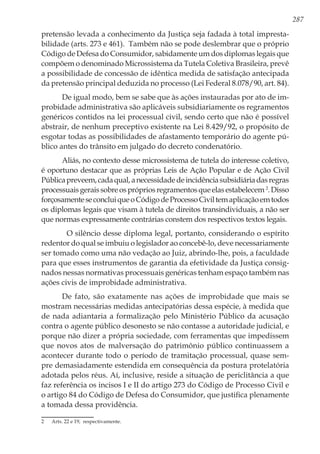 287
pretensão levada a conhecimento da Justiça seja fadada à total impresta-
bilidade (arts. 273 e 461). Também não se pode deslembrar que o próprio
Código de Defesa do Consumidor, sabidamente um dos diplomas legais que
compõem o denominado Microssistema da Tutela Coletiva Brasileira, prevê
a possibilidade de concessão de idêntica medida de satisfação antecipada
da pretensão principal deduzida no processo (Lei Federal 8.078/90, art. 84).
De igual modo, bem se sabe que às ações instauradas por ato de im-
probidade administrativa são aplicáveis subsidiariamente os regramentos
genéricos contidos na lei processual civil, sendo certo que não é possível
abstrair, de nenhum preceptivo existente na Lei 8.429/92, o propósito de
esgotar todas as possibilidades de afastamento temporário do agente pú-
blico antes do trânsito em julgado do decreto condenatório.
Aliás, no contexto desse microssistema de tutela do interesse coletivo,
é oportuno destacar que as próprias Leis de Ação Popular e de Ação Civil
Públicapreveem,cadaqual,anecessidadedeincidênciasubsidiáriadasregras
processuaisgeraissobreosprópriosregramentosqueelasestabelecem 2
.Disso
forçosamenteseconcluiqueoCódigodeProcessoCiviltemaplicaçãoemtodos
os diplomas legais que visam à tutela de direitos transindividuais, a não ser
que normas expressamente contrárias constem dos respectivos textos legais.
O silêncio desse diploma legal, portanto, considerando o espírito
redentor do qual se imbuiu o legislador ao concebê-lo, deve necessariamente
ser tomado como uma não vedação ao Juiz, abrindo-lhe, pois, a faculdade
para que esses instrumentos de garantia da efetividade da Justiça consig-
nados nessas normativas processuais genéricas tenham espaço também nas
ações civis de improbidade administrativa.
De fato, são exatamente nas ações de improbidade que mais se
mostram necessárias medidas antecipatórias dessa espécie, à medida que
de nada adiantaria a formalização pelo Ministério Público da acusação
contra o agente público desonesto se não contasse a autoridade judicial, e
porque não dizer a própria sociedade, com ferramentas que impedissem
que novos atos de malversação do patrimônio público continuassem a
acontecer durante todo o período de tramitação processual, quase sem-
pre demasiadamente estendida em consequência da postura protelatória
adotada pelos réus. Aí, inclusive, reside a situação de periclitância a que
faz referência os incisos I e II do artigo 273 do Código de Processo Civil e
o artigo 84 do Código de Defesa do Consumidor, que justifica plenamente
a tomada dessa providência.
2	 Arts. 22 e 19, respectivamente.
 
