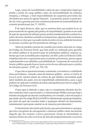 288
Logo, carece de razoabilidade a ideia de que o imperativo legal que
proíbe a perda do cargo público antes da irrecorribilidade da sentença
ensejaria, a reboque, a total impossibilidade da suspensão provisória das
atividades por parte do agente ímprobo. A propósito, jamais se pode per-
der de vista a garantia prevista constitucionalmente da inafastabilidade do
controle jurisdicional (art. 5º, XXXV).
É de rigor destacar, aliás, que os mesmos fatos que podem levar ao
processamento do agente pela prática de improbidade, quando se em sede
de ação de apuração de infração penal, podem manifestamente conduzi-lo a
sofrer diversas medidas constritivas temporárias, algumas delas tendentes
justamente a evitar que o acusado ainda encontre em seu ambiente funcional
as mesmas ocasiões que lhe permitiram infringir a lei.
Além da medida extrema da custódia provisória elencada no artigo
do Código de Processo Penal, que bem pode ser ordenada para garantia
da ordem pública (e da preservação do patrimônio público), importa sa-
lientar que com as modificações impostas, em 2011, pela Lei Federal 12.403,
estabelecendo novo regramento para as prisões processuais, passou agora
explicitamente a ser admitida a possibilidade de “suspensão do exercício da
função pública quando houver justo receio de sua utilização para a prática
de infrações penais” (CPP, art. 319, VI).
O que não se apresenta sensato, certamente, é reconhecer a viabilidade
dessa providência - tomada a bem do interesse público - apenas no âmbito do
processo penal, mesmo diante da certeza de que idêntica necessidade pode
advir também das ações civis de improbidade administrativa, para a qual
poderia ser aplicado o instituto da tutela antecipatória prevista no artigo 273
do Código de Processo Civil.
O que aqui se defende, a rigor, não é o rompimento absoluto dos lia-
mes existentes entre o processado e a Administração Pública sem que haja o
trânsito em julgado da decisão condenatória; em verdade, a desvinculação a
quealudecaputdoartigo20deLei8.429éevidentementeaquelaperemptória,
por meio da qual são cessados todos e quaisquer direitos do demandado,
notadamente à percepção salarial ou de natureza previdenciária 3
.
O afastamento decretado pela Justiça que presentemente se apregoa,
que tem o propósito de salvaguardar o interesse público além meramente
daquele que diz respeito à prova processual, enseja ao demandado os
mesmos efeitos de como se tivesse ele deixado temporariamente o exercício
3	 É sabido que os ocupantes exclusivos de cargos públicos eletivos, que não possuem vínculo efetivo anterior
com a Administração, em regra, contribuem para o regime geral da previdência social (RGPS).
 