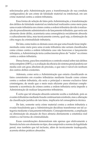 28
selecionadas pela Administração para a transformação de sua conduta
configuradora de um crime de falsidade material ou intelectual, em um
crime material contra a ordem tributária.
Essa forma de seleção de fatos pela Administração, e transformação
dos delitos de falsidade material ou intelectual realizados como meio para
uma evasão tributária em crimes contra a ordem tributária devido à realiza-
ção do procedimento administrativo de lançamento tributário, que seria um
elemento deste delito, acarretaria uma conseqüência socialmente absurda
e culturalmente falsa, mas tecnicamente correta, qual seja, a eliminação da
cifra negra da criminalidade tributária.
De fato, como todos os demais casos em que uma fraude fosse imple-
mentada como meio para uma evasão tributária não seriam classificados
como crimes contra a ordem tributária caso não houvesse o lançamento
tributário, a Administração teria conhecimento pleno de “todos” os crimes
contra a ordem tributária.
Dessa forma, para fins estatísticos o controle estatal sobre tais delitos
seria completo (100%), e a avaliação da eficácia do sistema penal poderia ser
media com um grau absoluto de precisão, o que não é viável em nenhum
dos outros delitos existentes.
Ademais, como seria a Administração que estaria classificando os
fatos consistentes em evasões tributárias mediante fraude como crimes
contra a ordem tributária, ela seria o principal e mesmo exclusivo fator
criminógeno, de modo que o meio mais eficiente para eliminar comple-
tamente a ocorrência de crimes contra a ordem tributária seria impedir a
Administração de realizar lançamentos tributários.
É certo que tal situação absurda somente oculta a realidade, pois as
evasões tributárias mediante fraude continuariam existindo, mas a alteração
da classificação jurídica de tais fatos, implicaria tal conseqüência técnica.
De fato, somente seria crime material contra a ordem tributária a
evasão fraudulenta que a Administração decidisse transformar em tal ca-
tegoria mediante o lançamento tributário. Conseqüentemente, a ampliação
ou diminuição da atuação do fisco afetaria diretamente a estatística real
relativa a tal forma de criminalidade.
Essas considerações demonstram não apenas que efetivamente a
Súmula incluiu um elemento no tipo, descumprindo a norma da legalidade
penal, mas também que tal inclusão, além de tecnicamente inadequada,
acarreta efeitos práticos absurdos.
 