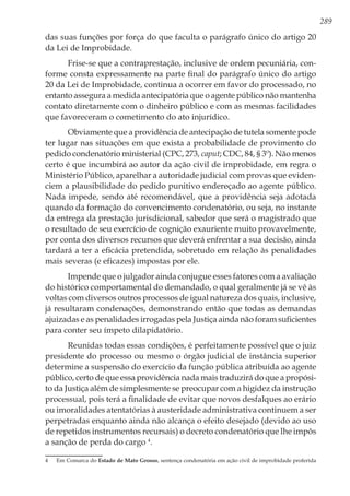 289
das suas funções por força do que faculta o parágrafo único do artigo 20
da Lei de Improbidade.
Frise-se que a contraprestação, inclusive de ordem pecuniária, con-
forme consta expressamente na parte final do parágrafo único do artigo
20 da Lei de Improbidade, continua a ocorrer em favor do processado, no
entanto assegura a medida antecipatória que o agente público não mantenha
contato diretamente com o dinheiro público e com as mesmas facilidades
que favoreceram o cometimento do ato injurídico.
Obviamente que a providência de antecipação de tutela somente pode
ter lugar nas situações em que exista a probabilidade de provimento do
pedido condenatório ministerial (CPC, 273, caput; CDC, 84, § 3º). Não menos
certo é que incumbirá ao autor da ação civil de improbidade, em regra o
Ministério Público, aparelhar a autoridade judicial com provas que eviden-
ciem a plausibilidade do pedido punitivo endereçado ao agente público.
Nada impede, sendo até recomendável, que a providência seja adotada
quando da formação do convencimento condenatório, ou seja, no instante
da entrega da prestação jurisdicional, sabedor que será o magistrado que
o resultado de seu exercício de cognição exauriente muito provavelmente,
por conta dos diversos recursos que deverá enfrentar a sua decisão, ainda
tardará a ter a eficácia pretendida, sobretudo em relação às penalidades
mais severas (e eficazes) impostas por ele.
Impende que o julgador ainda conjugue esses fatores com a avaliação
do histórico comportamental do demandado, o qual geralmente já se vê às
voltas com diversos outros processos de igual natureza dos quais, inclusive,
já resultaram condenações, demonstrando então que todas as demandas
ajuizadas e as penalidades irrogadas pela Justiça ainda não foram suficientes
para conter seu ímpeto dilapidatório.
Reunidas todas essas condições, é perfeitamente possível que o juiz
presidente do processo ou mesmo o órgão judicial de instância superior
determine a suspensão do exercício da função pública atribuída ao agente
público, certo de que essa providência nada mais traduzirá do que a propósi-
to da Justiça além de simplesmente se preocupar com a higidez da instrução
processual, pois terá a finalidade de evitar que novos desfalques ao erário
ou imoralidades atentatórias à austeridade administrativa continuem a ser
perpetradas enquanto ainda não alcança o efeito desejado (devido ao uso
de repetidos instrumentos recursais) o decreto condenatório que lhe impôs
a sanção de perda do cargo 4
.
4	 Em Comarca do Estado de Mato Grosso, sentença condenatória em ação civil de improbidade proferida
 