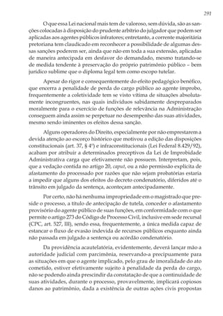 291
O que essa Lei nacional mais tem de valoroso, sem dúvida, são as san-
ções colocadas à disposição do prudente arbítrio do julgador que podem ser
aplicadas aos agentes públicos infratores; entretanto, a corrente majoritária
pretoriana tem claudicado em reconhecer a possibilidade de algumas des-
sas sanções poderem ser, ainda que não em toda a sua extensão, aplicadas
de maneira antecipada em desfavor do demandado, mesmo tratando-se
de medida tendente à preservação do próprio patrimônio público – bem
jurídico sublime que o diploma legal tem como escopo tutelar.
Apesar do rigor e consequentemente do efeito pedagógico benéfico,
que encerra a penalidade de perda do cargo público ao agente ímprobo,
frequentemente a coletividade tem se visto vítima de situações absoluta-
mente incongruentes, nas quais indivíduos sabidamente despreparados
moralmente para o exercício de funções de relevância na Administração
conseguem ainda assim se perpetuar no desempenho das suas atividades,
mesmo sendo iminentes os efeitos dessa sanção.
Alguns operadores do Direito, especialmente por não emprestarem a
devida atenção ao escorço histórico que motivou a edição das disposições
constitucionais (art. 37, § 4º) e infraconstitucionais (Lei Federal 8.429/92),
acabam por atribuir a determinados preceptivos da Lei de Improbidade
Administrativa carga que efetivamente não possuem. Interpretam, pois,
que a vedação contida no artigo 20, caput, ou a não permissão explícita de
afastamento do processado por razões que não sejam probatórias estaria
a impedir que alguns dos efeitos do decreto condenatório, diferidos até o
trânsito em julgado da sentença, aconteçam antecipadamente.
Por certo, não há nenhuma impropriedade em o magistrado que pre-
side o processo, a título de antecipação de tutela, conceder o afastamento
provisório do agente público de suas funções, em conformidade com o que
permite o artigo 273 do Código de Processo Civil, inclusive em sede recursal
(CPC, art. 527, III), sendo essa, frequentemente, a única medida capaz de
estancar o fluxo de evasão indevida de recursos públicos enquanto ainda
não passada em julgado a sentença ou acórdão condenatório.
Da providência acautelatória, evidentemente, deverá lançar mão a
autoridade judicial com parcimônia, reservando-a precipuamente para
as situações em que o agente implicado, pelo grau de imoralidade do ato
cometido, estiver efetivamente sujeito à penalidade da perda do cargo,
não se podendo ainda prescindir da constatação de que a continuidade de
suas atividades, durante o processo, provavelmente, implicará copiosos
danos ao patrimônio, dada a existência de outras ações civis propostas
 
