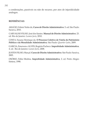 292
e condenações, passíveis ou não de recurso, por atos de injuridicidade
análogos.
Referências
ARAÚJO, Edmir Netto de, Curso de Direito Administrativo. 5. ed. São Paulo:
Saraiva, 2010.
CARVALHO FILHO, José dos Santos. Manual de Direito Administrativo. 23.
ed. Rio de Janeiro: Lumen Juris, 2010.
COSTA, Susana Henrique da. O Processo Coletivo de Tutela do Patrimônio
Público e da Moralidade Administrativa. São Paulo: Quartier Latin, 2009.
GARCIA, Emerson e ALVES, Rogério Pacheco. Improbidade Administrativa.
4. ed. Rio de Janeiro: Lumen Juris, 2008.
JUSTEN FILHO, Marçal. Curso de Direito Administrativo. São Paulo: Saraiva,
2005.
OSÓRIO, Fábio Medina. Improbidade Administrativa. 2. ed. Porto Alegre:
Síntese, 1998.
 