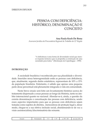 293
Ana Paula Koch De Bona
Assessora Jurídica da Procuradoria Regional do Trabalho da 12ª Região
DIREITOS DIFUSOS
“A deficiência é uma forma de diversidade social que mere-
ce resposta inclusiva que se proponha à construção de uma
sociedade para todos.” (Declaração de Copenhague – 1995)
Introdução
A sociedade brasileira é reconhecida por sua pluralidade e diversi-
dade. Inseridos nessa heterogeneidade estão as pessoas com deficiência,
que, atualmente, segundo dados estatísticos, representam de 10% a 15%
da população brasileira. Entretanto, é sabido que apenas uma pequena
parte desse percentual está plenamente integrada à vida em comunidade.
Neste breve ensaio será feito um levantamento histórico acerca do
tratamento dispensado a essas pessoas ao longo da História, tanto no âm-
bito internacional quanto no nacional. Abordar-se-à, ainda, a questão da
correta denominação e conceituação das pessoas com deficiência, sendo
esses aspectos importantes para que as pessoas com deficiência sejam
tratadas como sujeitos de direitos, merecedoras de proteção legal e, desse
modo, chegue-se a sua efetiva inclusão social, abandonando-se de vez a
visão assistencialista/discriminatória tão reinante.
PESSOA COM DEFICIÊNCIA:
HISTÓRICO, DENOMINAÇÃO E
CONCEITO
Atuação Florianópolis V. 8 n. 18 p. 293 - 302 jan./jun. 2011
 
