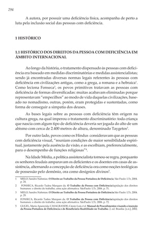 294
A autora, por possuir uma deficiência física, acompanha de perto a
luta pela inclusão social das pessoas com deficiência.
1 Histórico
1.1 Histórico dos direitos da pessoa com deficiência em
âmbito internacional
Ao longo da história, o tratamento dispensado às pessoas com defici-
ência era baseado em medidas discriminatórias e medidas assistencialistas;
sendo já encontradas diversas normas legais referentes às pessoas com
deficiência em civilizações antigas, como a grega, a romana e a hebraica1
.
Como leciona Fonseca2
, os povos primitivos tratavam as pessoas com
deficiência de formas diversificadas: muitas acabavam eliminadas porque
representavam “empecilhos” ao modo de vida daquelas civilizações, base-
ado no nomadismo, outras, porém, eram protegidas e sustentadas, como
forma de conseguir a simpatia dos deuses.
As bases legais sobre as pessoas com deficiência têm origem na
cultura grega, na qual imperou o tratamento discriminatório: toda criança
que nascia com algum tipo de deficiência deveria ser jogada do alto de um
abismo com cerca de 2.400 metros de altura, denominado Taygetos3
.
Por outro lado, povos como os Hindus consideravam que as pessoas
com deficiência visual, “reuniam condições de maior sensibilidade espiri-
tual, justamente pela ausência da visão, e as escolhiam, preferencialmente,
para o desempenho de funções religiosas”4
.
Na Idade Média, a política assistencialista tornou-se regra, porquanto
os senhores feudais amparavam os deficientes e os doentes em casas de as-
sistência, alternando a concepção de deficiência ora como noções teológicas
de possessão pelo demônio, ora como desígnios divinos5
.
1	 MELO, Sandro Nahmias. O Direito ao Trabalho da Pessoa Portadora de Deficiência. São Paulo: LTr, 2004.
p. 24.
2	 FONSECA, Ricardo Tadeu Marques da. O Trabalho da Pessoa com Deficiência:lapidação dos direitos
humanos: o direito do trabalho, uma ação afirmativa. SãoPaulo: LTr, 2006. p. 71.
3	 MELO, Sandro Nahmias. O Direito ao Trabalho da Pessoa Portadora de Deficiência.São Paulo: LTr, 2004.
p. 29.
4	 FONSECA, Ricardo Tadeu Marques da. O Trabalho da Pessoa com Deficiência:lapidação dos direitos
humanos: o direito do trabalho, uma ação afirmativa. SãoPaulo: LTr, 2006. p. 72.
5	 GUGEL, Maria Aparecida; CASAGRANDE, Cássio Luís et al. Manual de Procedimentos visando a inserção
da Pessoa Portadora de Deficiência e do Beneficiário Reabilitado no Trabalho. 2. ed. Brasília: [s.n.], 2002.
 