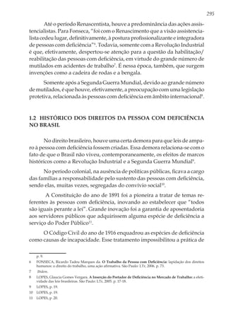 295
Até o período Renascentista, houve a predominância das ações assis-
tencialistas. Para Fonseca, “foi com o Renascimento que a visão assistencia-
lista cedeu lugar, definitivamente, à postura profissionalizante e integradora
de pessoas com deficiência”6
. Todavia, somente com a Revolução Industrial
é que, efetivamente, despertou-se atenção para a questão da habilitação/
reabilitação das pessoas com deficiência, em virtude do grande número de
mutilados em acidentes de trabalho7
. É nessa época, também, que surgem
invenções como a cadeira de rodas e a bengala.
Somente após a Segunda Guerra Mundial, devido ao grande número
de mutilados, é que houve, efetivamente, a preocupação com uma legislação
protetiva, relacionada às pessoas com deficiência em âmbito internacional8
.
1.2 Histórico dos direitos da pessoa com deficiência
no Brasil
No direito brasileiro, houve uma certa demora para que leis de ampa-
ro à pessoa com deficiência fossem criadas. Essa demora relaciona-se com o
fato de que o Brasil não viveu, contemporaneamente, os efeitos de marcos
históricos como a Revolução Industrial e a Segunda Guerra Mundial9
.
No período colonial, na ausência de políticas públicas, ficava a cargo
das famílias a responsabilidade pelo sustento das pessoas com deficiência,
sendo elas, muitas vezes, segregadas do convívio social10
.
A Constituição do ano de 1891 foi a pioneira a tratar de temas re-
ferentes às pessoas com deficiência, inovando ao estabelecer que “todos
são iguais perante a lei”. Grande inovação foi a garantia de aposentadoria
aos servidores públicos que adquirissem alguma espécie de deficiência a
serviço do Poder Público11
.
O Código Civil do ano de 1916 enquadrou as espécies de deficiência
como causas de incapacidade. Esse tratamento impossibilitou a prática de
p. 9.
6	 FONSECA, Ricardo Tadeu Marques da. O Trabalho da Pessoa com Deficiência: lapidação dos direitos
humanos: o direito do trabalho, uma ação afirmativa. São Paulo: LTr, 2006. p. 73.
7	 Ibidem.
8	 LOPES, Glaucia Gomes Vergara. A Inserção do Portador de Deficiência no Mercado de Trabalho: a efeti-
vidade das leis brasileiras. São Paulo: LTr, 2005. p. 17-18.
9	 LOPES, p. 19.
10	 LOPES, p. 19.
11	 LOPES, p .20.
 