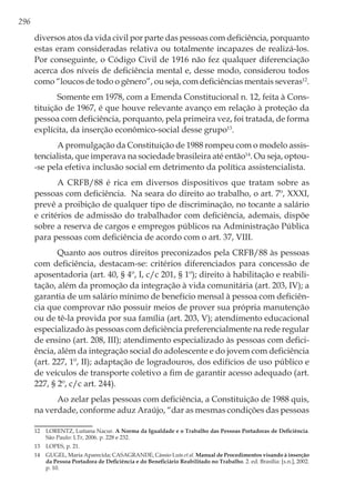 296
diversos atos da vida civil por parte das pessoas com deficiência, porquanto
estas eram consideradas relativa ou totalmente incapazes de realizá-los.
Por conseguinte, o Código Civil de 1916 não fez qualquer diferenciação
acerca dos níveis de deficiência mental e, desse modo, considerou todos
como “loucos de todo o gênero”, ou seja, com deficiências mentais severas12
.
Somente em 1978, com a Emenda Constitucional n. 12, feita à Cons-
tituição de 1967, é que houve relevante avanço em relação à proteção da
pessoa com deficiência, porquanto, pela primeira vez, foi tratada, de forma
explícita, da inserção econômico-social desse grupo13
.
A promulgação da Constituição de 1988 rompeu com o modelo assis-
tencialista, que imperava na sociedade brasileira até então14
. Ou seja, optou-
-se pela efetiva inclusão social em detrimento da política assistencialista.
A CRFB/88 é rica em diversos dispositivos que tratam sobre as
pessoas com deficiência. Na seara do direito ao trabalho, o art. 7º, XXXI,
prevê a proibição de qualquer tipo de discriminação, no tocante a salário
e critérios de admissão do trabalhador com deficiência, ademais, dispõe
sobre a reserva de cargos e empregos públicos na Administração Pública
para pessoas com deficiência de acordo com o art. 37, VIII.
Quanto aos outros direitos preconizados pela CRFB/88 às pessoas
com deficiência, destacam-se: critérios diferenciados para concessão de
aposentadoria (art. 40, § 4º, I, c/c 201, § 1º); direito à habilitação e reabili-
tação, além da promoção da integração à vida comunitária (art. 203, IV); a
garantia de um salário mínimo de benefício mensal à pessoa com deficiên-
cia que comprovar não possuir meios de prover sua própria manutenção
ou de tê-la provida por sua família (art. 203, V); atendimento educacional
especializado às pessoas com deficiência preferencialmente na rede regular
de ensino (art. 208, III); atendimento especializado às pessoas com defici-
ência, além da integração social do adolescente e do jovem com deficiência
(art. 227, 1º, II); adaptação de logradouros, dos edifícios de uso público e
de veículos de transporte coletivo a fim de garantir acesso adequado (art.
227, § 2º, c/c art. 244).
Ao zelar pelas pessoas com deficiência, a Constituição de 1988 quis,
na verdade, conforme aduz Araújo, “dar as mesmas condições das pessoas
12	 LORENTZ, Lutiana Nacur. A Norma da Igualdade e o Trabalho das Pessoas Portadoras de Deficiência.
São Paulo: LTr, 2006. p. 228 e 232.
13	 LOPES, p. 21.
14	 GUGEL, Maria Aparecida; CASAGRANDE, Cássio Luís et al. Manual de Procedimentos visando à inserção
da Pessoa Portadora de Deficiência e do Beneficiário Reabilitado no Trabalho. 2. ed. Brasília: [s.n.], 2002.
p. 10.
 