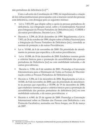 297
não portadoras de deficiência [sic]15
”.
Com o advento da Constituição de 1988, foi impulsionada a criação
de leis infraconstitucionais preocupadas com a inserção social das pessoas
com deficiência, com destaque para as seguintes normas:
•	 Lei n. 7.853/89, que dispõe sobre o apoio às pessoas portadoras de
deficiência, sua integração social, sobre a Coordenadoria Nacional
para Integração da Pessoa Portadora de Deficiência [sic] - CORDE e
dá outras providências; Decreto Lei n. 3.298;
•	 Decreto n. 3.298, de 20 de dezembro de 1999. Regulamenta a Lei n.
7.853, de 24 de outubro de 1989, dispõe sobre a Política Nacional para
a Integração da Pessoa Portadora de Deficiência [sic], consolida as
normas de proteção, e dá outras Providências;
•	 Lei n. 10.048, de 8 de novembro de 2000. Dá prioridade de atendi-
mento às pessoas que especifica, e dá outras providências;
•	 Lei n. 10.098, de 19 de dezembro de 2000. Estabelece normas gerais
e critérios básicos para a promoção da acessibilidade das pessoas
portadoras de Deficiência [sic] ou com mobilidade reduzida, e dá
outras providências;
•	 Decreto n. 3.956, de 8 de outubro de 2001. Promulga a Convenção
Interamericana para a Eliminação de Todas as Formas de Discrimi-
nação contra as Pessoas Portadoras de Deficiência [sic];
•	 Decreto n. 5.296, de 2 de dezembro de 2004. Regulamenta as Leis n.
10.048, de 8 de novembro de 2000, que dá prioridade de atendimen-
to às pessoas que especifica, e 10.098, de 19 de dezembro de 2000,
que estabelece normas gerais e critérios básicos para a promoção da
acessibilidade das pessoas portadoras de deficiência [sic] ou com
mobilidade reduzida, e dá outras providências; e
•	 Decreto n. 6.949, de 25 de agosto de 2009. Promulga a Convenção
Internacional sobre os Direitos das Pessoas com Deficiência e seu
Protocolo Facultativo, assinados em Nova Iorque, em 30 de março
de 2007.
15	 ARAÚJO, Luiz Roberto David. A proteção constitucional das pessoas portadoras de deficiência. Brasília:
CORDE/MJ, 2001. p. 88.
 