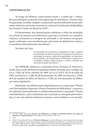 298
2 Denominação
Ao longo da História, vários termos foram ― e ainda são ― utiliza-
dos para designar as pessoas com algum tipo de deficiência. Termos como
incapacitado, inválido, aleijado, excepcional e pessoa deficiente foram utili-
zados, inclusive, em textos normativos, como na Constituição da República
dos Estados Unidos do Brasil de 193416
.
Evidentemente, tais denominações refletiram o olhar da sociedade
em relação às pessoas com deficiência, qual seja, a exclusão ou o assisten-
cialismo, colocando-as à margem da sociedade e, até mesmo, em grupos
iguais, uniformes, sem considerar que cada forma de deficiência é única e
se manifesta diferentemente das demais17
.
No dizer de Cruz:
O estereótipo do portador de deficiência se liga à própria
denominação do mesmo: deficiente. Esta palavra se associa na
psicologia de massas à idéia de incapacidade, de dependen-
te, de pedinte e de mendicância. O deficiente é aquele que a
sociedade considera digno de pena, o inútil e inválido que
necessita da ajuda dos outros18
.
Na CRFB/88, adotou-se a expressão Pessoa Portadora de Deficiência,
sendo essa a mais adotada na legislação pátria, presente, por exemplo, na
Lei n. 7.853, de 24 de outubro de 1989; na Lei n. 8.213, de 24 de julho de
1991; no Decreto n. 3.298, de 20 de dezembro de 1999; no Decreto n. 3.956,
de 8 de outubro de 2001; no Decreto n. 5.296, de 2 de dezembro de 2004; e
em outras legislações.
Entretanto, nos últimos anos, abandonaram-se as expressões “Pessoa
com Necessidades Especiais e Pessoa Portadora de Deficiência” e passou a
ser utilizada, principalmente no âmbito internacional, a expressão “Pessoa
com Deficiência”, pois a deficiência não é portada ou carregada pelo indiví-
duo, é, sim, um atributo intrínseco à pessoa, como também é a cor da pele.
16	 GUGEL, Maria Aparecida. Pessoas com Deficiência e o Direito ao Trabalho: Reserva de Cargos em
Empresas e Emprego Apoiado. Florianópolis: Obra Jurídica, 2007. p. 23.
17	 Idem.
18	 CRUZ, Álvaro Ricardo Souza. O Direito à Diferença: As ações afirmativas como mecanismo de inclusão
social de mulheres, negros, homossexuais e pessoas portadoras de deficiência. 2. ed. Belo Horizonte: Del
Rey, 2005. Disponível em: <http://books.google.com.br/books?id=mxYsgg0mO8C& printsec=frontco-
ver&source=gbs_slider_thumb#v=onepage&q&f=false>. Acesso em: 03 de maio de 2010.
 
