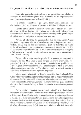 29
4.Aquestãodoiníciodafluênciadoprazoprescricional
Um efeito particularmente relevante da proposição sumulada é a
alteração do momento em que se inicia a fluência do prazo prescricional
nos crimes materiais contra a ordem tributária.
Tal aspecto foi identificado por alguns dos ministros por ocasião da
discussão da proposta, mas sua importância foi minimizada por outros.
De fato, a Min. Ellen Gracie questionou o fato de a Súmula não solu-
cionar do problema da prescrição, pois tal tema foi considerado relevante
no contexto da definição a que se propunha elaborar, tanto que foi objeto
de debate nos precedentes que trataram do assunto.
Porém, tal relevância foi desconsiderada pelo Min. Cezar Peluso
mediante o argumento de que a Súmula não trataria da prescrição, sendo
tal tema relegado para posterior discussão (embora durante a discussão
tenha afirmado que em seu entendimento enquanto não tivesse ocorrido
o lançamento do crédito tributário o prazo prescricional sequer começaria
a fluir porque o crime ainda não teria ocorrido, com o que concordou o
Min. Gilmar Mendes).
Porém, tal forma de solução parcial do problema foi considerada
inadequado pela Min. Ellen Gracie porque ela previu que “toda a ma-
gistratura” iria ficar em dúvida sobre como solucionar tal problema, e o
Min. Joaquim Barbosa compartilhou a preocupação da Min. Ellen Gracie
salientando que a omissão da Súmula em relação à prescrição estaria
“semeando a dúvida aos escalões inferiores da Justiça”.
Não obstante, a importância de tal questão foi minimizada pelo Min.
Cezar Peluso mediante o argumento retórico de que: “a magistratura não tem
dúvida só sobre isso, tem dúvida permanente sobre tudo, questiona tudo”, com o
que a discussão foi encerrada, sem se considerar o fato de que a existência
de outras dúvidas não é uma justificativa para não se solucionar qualquer
delas.
Porém, assim como ocorreu em relação à justificação da definição
sumulada, cujo conteúdo é abstraído a partir da interpretação de seu texto
e do teor das discussões travadas por ocasião de sua votação, não obstante
a maioria dos ministros considerasse que não seria necessário apresentar
qualquer motivação teórica para fundamentar a assertiva, pois ela deveria
tratar somente da “conclusão”, e não dos motivos correspondentes, o fato
de a Súmula ser omissa na definição de seus efeitos em relação à prescrição
 