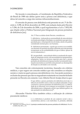 299
3 Conceito
No tocante à conceituação, a Constituição da República Federativa
do Brasil de 1988 não define quem seria a pessoa com deficiência, o que
deixa tal conceito a cargo das normas infraconstitucionais.
O conceito de pessoa com deficiência está presente no art. 3º do De-
creto n. 3.298, de 20 de dezembro de 1999, com redação dada pelo Decreto
n. 5.296, de 2 de dezembro de 2004, o qual regulamentou a Lei n. 7.853/89,
que dispõe sobre a Política Nacional para Integração da pessoa portadora
de deficiência [sic]:
Art. 3º Para os efeitos deste Decreto, considera-se:
I - deficiência – toda perda ou anormalidade de uma estrutura
ou função psicológica, fisiológica ou anatômica que gere inca-
pacidade para o desempenho de atividade, dentro do padrão
considerado normal para o ser humano;
II - deficiência permanente – aquela que ocorreu ou se estabili-
zou durante um período de tempo suficiente para não permitir
recuperação ou ter probabilidade de que se altere, apesar de
novos tratamentos; e
III - incapacidade – uma redução efetiva e acentuada da capaci-
dade de integração social, com necessidade de equipamentos,
adaptações, meios ou recursos especiais para que a pessoa
portadora de deficiência [sic] possa receber ou transmitir infor-
mações necessárias ao seu bem-estar pessoal e ao desempenho
de função ou atividade a ser exercida.
Tais conceitos são extremamente tecnicistas, baseados em critérios
médicos, o que sugere um conceito estático que não considera as relações
sociais e o meio no qual a pessoa com deficiência vive. Isso pode acarretar a
exclusão das pessoas que não se enquadram exatamente no conceito fechado
presente no Decreto em comento. Luiz Alberto David Araújo observa que:
O que define a pessoa portadora de deficiência [sic] não é a
falta de um membro nem a visão ou audição reduzidas. O que
caracteriza a pessoa portadora de deficiência [sic] é a dificul-
dade de se relacionar, de se integrar na sociedade. O grau de
dificuldade para a integração social é que definirá quem é ou
não portador de deficiência [sic]19
.
Alexandre Vitorino Silva também critica a utilização de critérios
puramente médicos:
[...] a deficiência é produto de um contexto social e não a
característica atávica a um indivíduo. É, portanto, definida
19	 ARAÚJO, Luiz Roberto David. A proteção constitucional das pessoas portadoras de deficiência. Brasília:
CORDE/MJ, 2001. p. 09.
 