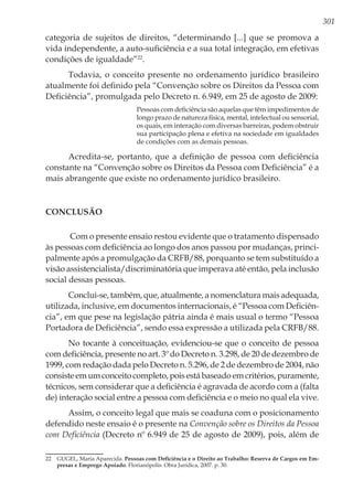301
categoria de sujeitos de direitos, “determinando [...] que se promova a
vida independente, a auto-suficiência e a sua total integração, em efetivas
condições de igualdade”22
.
Todavia, o conceito presente no ordenamento jurídico brasileiro
atualmente foi definido pela “Convenção sobre os Direitos da Pessoa com
Deficiência”, promulgada pelo Decreto n. 6.949, em 25 de agosto de 2009:
Pessoas com deficiência são aquelas que têm impedimentos de
longo prazo de natureza física, mental, intelectual ou sensorial,
os quais, em interação com diversas barreiras, podem obstruir
sua participação plena e efetiva na sociedade em igualdades
de condições com as demais pessoas.
Acredita-se, portanto, que a definição de pessoa com deficiência
constante na “Convenção sobre os Direitos da Pessoa com Deficiência” é a
mais abrangente que existe no ordenamento jurídico brasileiro.
Conclusão
Com o presente ensaio restou evidente que o tratamento dispensado
às pessoas com deficiência ao longo dos anos passou por mudanças, princi-
palmente após a promulgação da CRFB/88, porquanto se tem substituído a
visão assistencialista/discriminatória que imperava até então, pela inclusão
social dessas pessoas.
Conclui-se, também, que, atualmente, a nomenclatura mais adequada,
utilizada, inclusive, em documentos internacionais, é “Pessoa com Deficiên-
cia”, em que pese na legislação pátria ainda é mais usual o termo “Pessoa
Portadora de Deficiência”, sendo essa expressão a utilizada pela CRFB/88.
No tocante à conceituação, evidenciou-se que o conceito de pessoa
com deficiência, presente no art. 3º do Decreto n. 3.298, de 20 de dezembro de
1999, com redação dada pelo Decreto n. 5.296, de 2 de dezembro de 2004, não
consiste em um conceito completo, pois está baseado em critérios, puramente,
técnicos, sem considerar que a deficiência é agravada de acordo com a (falta
de) interação social entre a pessoa com deficiência e o meio no qual ela vive.
Assim, o conceito legal que mais se coaduna com o posicionamento
defendido neste ensaio é o presente na Convenção sobre os Direitos da Pessoa
com Deficiência (Decreto nº 6.949 de 25 de agosto de 2009), pois, além de
22	 GUGEL, Maria Aparecida. Pessoas com Deficiência e o Direito ao Trabalho: Reserva de Cargos em Em-
presas e Emprego Apoiado. Florianópolis: Obra Jurídica, 2007. p. 30.
 