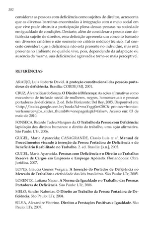 302
considerar as pessoas com deficiência como sujeitos de direitos, acrescenta
que as diversas barreiras encontradas à integração com o meio social em
que vive pode obstruir a participação plena dessas pessoas na sociedade
em igualdade de condições. Destarte, além de considerar a pessoa com de-
ficiência sujeito de direitos, essa definição apresenta um conceito baseado
em diversos critérios e não somente no critério médico/técnico. Tal con-
ceito considera que a deficiência não está presente no indivíduo, mas está
presente no ambiente no qual ele vive, pois, dependendo da adaptação ou
ausência da mesma, sua deficiência é agravada e torna-se mais perceptível.
Referências
ARAÚJO, Luiz Roberto David. A proteção constitucional das pessoas porta-
doras de deficiência. Brasília: CORDE/MJ, 2001.
CRUZ, Álvaro Ricardo Souza. O Direito à Diferença: As ações afirmativas como
mecanismo de inclusão social de mulheres, negros, homossexuais e pessoas
portadoras de deficiência. 2. ed. Belo Horizonte: Del Rey, 2005. Disponível em:
<http://books.google.com.br/books?id=mxYsgg0mO8C& printsec=frontco-
ver&source=gbs_slider_thumb#v=onepage&q&f=false>. Acesso em: 03 de
maio de 2010.
FONSECA, Ricardo Tadeu Marques da. O Trabalho da Pessoa com Deficiência:
lapidação dos direitos humanos: o direito do trabalho, uma ação afirmativa.
São Paulo: LTr, 2006.
GUGEL, Maria Aparecida; CASAGRANDE, Cássio Luís et al. Manual de
Procedimentos visando à inserção da Pessoa Portadora de Deficiência e do
Beneficiário Reabilitado no Trabalho. 2. ed. Brasília: [s.n.], 2002.
GUGEL, Maria Aparecida. Pessoas com Deficiência e o Direito ao Trabalho:
Reserva de Cargos em Empresas e Emprego Apoiado. Florianópolis: Obra
Jurídica, 2007.
LOPES, Glaucia Gomes Vergara. A Inserção do Portador de Deficiência no
Mercado de Trabalho: a efetividade das leis brasileiras. São Paulo: LTr, 2005.
LORENTZ, Lutiana Nacur. A Norma da Igualdade e o Trabalho das Pessoas
Portadoras de Deficiência. São Paulo: LTr, 2006.
MELO, Sandro Nahmias. O Direito ao Trabalho da Pessoa Portadora de De-
ficiência. São Paulo: LTr, 2004.
SILVA, Alexandre Vitorino. Direitos a Prestações Positivas e Igualdade. São
Paulo: LTr, 2007.
 