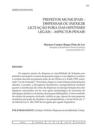 303
Maynara Campos Borges Pinto da Luz
Advogada. Especialista em Direito Econômico
e Empresarial pela FGV.
DIREITOS DIFUSOS
Prefeitos municipais -
DISPENSAR OU INEXIGIR
licitação fora das hipóteses
legais – aspectos penais
Resumo
Os aspectos penais da dispensa ou inexibilidade de licitações por
prefeitos municipais é o tema do presente artigo e o seu objetivo é analisar
a conduta descrita na primeira parte do art. 89 da Lei n. 8.666/1993, nomi-
nada “Lei de Licitações”. Para tanto, elegeu-se como enfoque principal para
abordar o assunto, a divergência doutrinária e jurisprudencial existente
quanto à classificação do crime de dispensar ou inexigir licitação fora das
hipóteses autorizadas em lei, com apoio metodológico do raciocínio de
abordagem dedutiva e da técnica de pesquisa bibliográfica. Como resultado
do esforço de pesquisa realizado, verifica-se que, apesar de uma pequena
resistência por parte de doutrina e da jurisprudência, o inciso XI do art. 1º
do Decreto-Lei n. 201/1967 foi revogado por aquele dispositivo.
Palavras-chave: Licitação. Prefeito. Dispensa ou inexibilidade. Crime.
Atuação Florianópolis V. 8 n. 18 p. 303 - 318 jan./jun. 2011
 