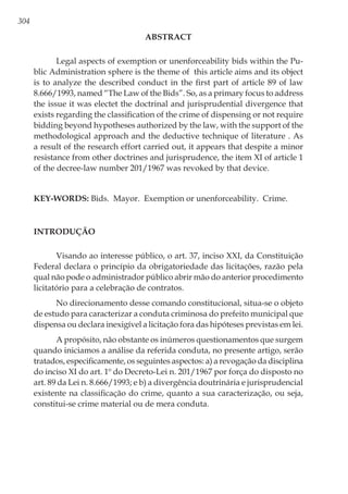 304
ABSTRACT
Legal aspects of exemption or unenforceability bids within the Pu-
blic Administration sphere is the theme of this article aims and its object
is to analyze the described conduct in the first part of article 89 of law
8.666/1993, named “The Law of the Bids”. So, as a primary focus to address
the issue it was electet the doctrinal and jurisprudential divergence that
exists regarding the classification of the crime of dispensing or not require
bidding beyond hypotheses authorized by the law, with the support of the
methodological approach and the deductive technique of literature . As
a result of the research effort carried out, it appears that despite a minor
resistance from other doctrines and jurisprudence, the item XI of article 1
of the decree-law number 201/1967 was revoked by that device.
Key-words: Bids. Mayor. Exemption or unenforceability. Crime.
Introdução
Visando ao interesse público, o art. 37, inciso XXI, da Constituição
Federal declara o princípio da obrigatoriedade das licitações, razão pela
qual não pode o administrador público abrir mão do anterior procedimento
licitatório para a celebração de contratos.
No direcionamento desse comando constitucional, situa-se o objeto
de estudo para caracterizar a conduta criminosa do prefeito municipal que
dispensa ou declara inexigível a licitação fora das hipóteses previstas em lei.
A propósito, não obstante os inúmeros questionamentos que surgem
quando iniciamos a análise da referida conduta, no presente artigo, serão
tratados, especificamente, os seguintes aspectos: a) a revogação da disciplina
do inciso XI do art. 1º do Decreto-Lei n. 201/1967 por força do disposto no
art. 89 da Lei n. 8.666/1993; e b) a divergência doutrinária e jurisprudencial
existente na classificação do crime, quanto a sua caracterização, ou seja,
constitui-se crime material ou de mera conduta.
 