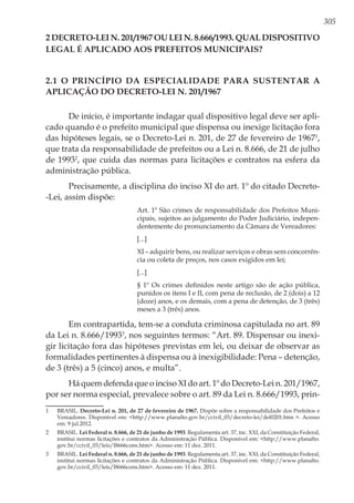 305
2 DECRETO-LEI N. 201/1967 ou LEI N. 8.666/1993. QUAL DISPOSITIVO
legal é APLICAdo aos prefeitos municipais?
2.1 O Princípio da Especialidade para Sustentar a
Aplicação do Decreto-Lei n. 201/1967
De início, é importante indagar qual dispositivo legal deve ser apli-
cado quando é o prefeito municipal que dispensa ou inexige licitação fora
das hipóteses legais, se o Decreto-Lei n. 201, de 27 de fevereiro de 19671
,
que trata da responsabilidade de prefeitos ou a Lei n. 8.666, de 21 de julho
de 19932
, que cuida das normas para licitações e contratos na esfera da
administração pública.
Precisamente, a disciplina do inciso XI do art. 1º do citado Decreto-
-Lei, assim dispõe:
Art. 1º São crimes de responsabilidade dos Prefeitos Muni-
cipais, sujeitos ao julgamento do Poder Judiciário, indepen-
dentemente do pronunciamento da Câmara de Vereadores:
[...]
XI – adquirir bens, ou realizar serviços e obras sem concorrên-
cia ou coleta de preços, nos casos exigidos em lei;
[...]
§ 1º Os crimes definidos neste artigo são de ação pública,
punidos os itens I e II, com pena de reclusão, de 2 (dois) a 12
(doze) anos, e os demais, com a pena de detenção, de 3 (três)
meses a 3 (três) anos.
Em contrapartida, tem-se a conduta criminosa capitulada no art. 89
da Lei n. 8.666/19933
, nos seguintes termos: “Art. 89. Dispensar ou inexi-
gir licitação fora das hipóteses previstas em lei, ou deixar de observar as
formalidades pertinentes à dispensa ou à inexigibilidade: Pena – detenção,
de 3 (três) a 5 (cinco) anos, e multa”.
Há quem defenda que o inciso XI do art. 1º do Decreto-Lei n. 201/1967,
por ser norma especial, prevalece sobre o art. 89 da Lei n. 8.666/1993, prin-
1	BRASIL. Decreto-Lei n. 201, de 27 de fevereiro de 1967. Dispõe sobre a responsabilidade dos Prefeitos e
Vereadores. Disponível em: <http://www.planalto.gov.br/ccivil_03/decreto-lei/del0201.htm >. Acesso
em: 9 jul.2012.
2	BRASIL. Lei Federal n. 8.666, de 21 de junho de 1993. Regulamenta art. 37, inc. XXI, da Constituição Federal,
institui normas licitações e contratos da Administração Pública. Disponível em: <http://www.planalto.
gov.br/ccivil_03/leis/l8666cons.htm>. Acesso em: 11 dez. 2011.
3	BRASIL. Lei Federal n. 8.666, de 21 de junho de 1993. Regulamenta art. 37, inc. XXI, da Constituição Federal,
institui normas licitações e contratos da Administração Pública. Disponível em: <http://www.planalto.
gov.br/ccivil_03/leis/l8666cons.htm>. Acesso em: 11 dez. 2011.
 