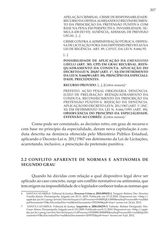 307
APELAÇÃO CRIMINAL. CRIME DE RESPONSABILIDADE.
RECURSO DA DEFESA ALMEJANDO O RECONHECIMEN-
TO DA PRESCRIÇÃO DA PRETENSÃO PUNITIVA COM
BASE NA PENA EM PERSPECTIVA. INVIABILIDADE. SÚ-
MULA 438 DO STJ. AUSÊNCIA, ADEMAIS, DE PREVISÃO
LEGAL. [...]
CRIME CONTRA A ADMINISTRAÇÃO PÚBLICA. DISPEN-
SA DE LICITAÇÃO FORA DAS HIPÓTESES PREVISTAS NA
LEI DE REGÊNCIA. ART. 89, CAPUT, DA LEI N. 8.666/93.
[...]
POSSIBILIDADE DE APLICAÇÃO DA EMENDATIO
LIBELLI (ART. 383, CPP) EM GRAU RECURSAL. REEN-
QUADRAMENTO DA CONDUTA. APLICAÇÃO DO
DECRETO-LEI N. 201/67 (ART. 1º, XI) EM DETRIMENTO
DA LEI N. 8.666/90 (ART. 89). PRINCÍPIO DA ESPECIALI-
DADE. PRECEDENTES.
RECURSO PROVIDO. [...]. [Grifos nossos].6
PREFEITO. AÇÃO PENAL ORIGINÁRIA. DENÚNCIA.
JUÍZO DE PRELIBAÇÃO. REENQUADRAMENTO DA
CONDUTA. RECONHECIMENTO DA PRESCRIÇÃO DA
PRETENSÃO PUNITIVA. REJEIÇÃO DA DENÚNCIA.
APLICAÇÃO DO DECRETO-LEI N. 201/1967 (ART. 1º, INC.
XI) EM DETRIMENTO DA LEI N. 8.666/1993 (ART. 89).
OBSERVÂNCIA DO PRINCÍPIO DA ESPECIALIDADE.
EXTENSÃO AO CORRÉU. (Grifos nossos).7
Como pode ser constatado, as decisões retro, em grau de recurso e
com base no princípio da especialidade, deram nova capitulação à con-
duta descrita na denúncia oferecida pelo Ministério Publico Estadual,
aplicando o Decreto-Lei n. 201/1967 em detrimento da Lei de Licitações,
acarretando, inclusive, a prescrição da pretensão punitiva.
2.2 Conflito Aparente de Normas e Antinomia de
Segundo Grau
Quando há dúvidas com relação a qual dispositivo legal deve ser
aplicado ao caso concreto, surge um conflito normativo ou antinomia, que
tem origem na impossibilidade de o legislador conhecer todas as normas que
6	 SANTA CATARINA. Tribunal de Justiça. Processo Crime n. 2010.009432-1, Tangará. Relator: Des. Newton
Varella Júnior. Florianópolis. Julgado em 30.11. 2010. Publicado em 17.12.2010. Disponível em: <http://
app6.tjsc.jus.br/cposg/servlet/ServletArquivo?cdProcesso=01000FQGL0000&nuSeqProcessoMv=null&ti
poDocumento=D&cdAcordaoDoc=null&nuDocumento=2951849&pdf=true> acesso em 24 jul. 2012.
7	 SANTA CATARINA. Tribunal de Justiça. Inquérito n. 2006.036239-3, Tubarão. Relator Designado: Des.
Cesar Abreu. Florianópolis. Julgado em 6/10/2009. Publicado em 8/1/2010. Disponível em: <http://app6.
tjsc.jus.br/cposg/servlet/ServletArquivo?cdProcesso=010008U8M0000&nuSeqProcessoMv=null&tipoDo
cumento=D&cdAcordaoDoc=null&nuDocumento=2059702&pdf=true> Acesso em 9 jul. 2012.
 