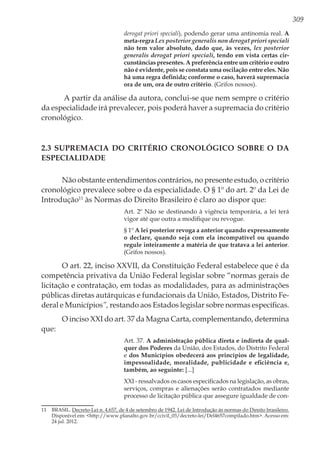 309
derogat priori speciali), podendo gerar uma antinomia real. A
meta-regra Lex posterior generalis non derogat priori speciali
não tem valor absoluto, dado que, às vezes, lex posterior
generalis derogat priori speciali, tendo em vista certas cir-
cunstâncias presentes. A preferência entre um critério e outro
não é evidente, pois se constata uma oscilação entre eles. Não
há uma regra definida; conforme o caso, haverá supremacia
ora de um, ora de outro critério. (Grifos nossos).
A partir da análise da autora, conclui-se que nem sempre o critério
da especialidade irá prevalecer, pois poderá haver a supremacia do critério
cronológico.
2.3 Supremacia do Critério Cronológico sobre o da
Especialidade
Não obstante entendimentos contrários, no presente estudo, o critério
cronológico prevalece sobre o da especialidade. O § 1º do art. 2º da Lei de
Introdução11
às Normas do Direito Brasileiro é claro ao dispor que:
Art. 2º Não se destinando à vigência temporária, a lei terá
vigor até que outra a modifique ou revogue.
§ 1º A lei posterior revoga a anterior quando expressamente
o declare, quando seja com ela incompatível ou quando
regule inteiramente a matéria de que tratava a lei anterior.
(Grifos nossos).
O art. 22, inciso XXVII, da Constituição Federal estabelece que é da
competência privativa da União Federal legislar sobre “normas gerais de
licitação e contratação, em todas as modalidades, para as administrações
públicas diretas autárquicas e fundacionais da União, Estados, Distrito Fe-
deral e Municípios”, restando aos Estados legislar sobre normas específicas.
O inciso XXI do art. 37 da Magna Carta, complementando, determina
que:
Art. 37. A administração pública direta e indireta de qual-
quer dos Poderes da União, dos Estados, do Distrito Federal
e dos Municípios obedecerá aos princípios de legalidade,
impessoalidade, moralidade, publicidade e eficiência e,
também, ao seguinte: [...]
XXI - ressalvados os casos especificados na legislação, as obras,
serviços, compras e alienações serão contratados mediante
processo de licitação pública que assegure igualdade de con-
11	BRASIL. Decreto-Lei n. 4.657, de 4 de setembro de 1942. Lei de Introdução às normas do Direito brasileiro.
Disponível em: <http://www.planalto.gov.br/ccivil_03/decreto-lei/Del4657compilado.htm>. Acesso em:
24 jul. 2012.
 