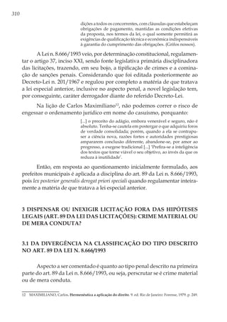 310
dições a todos os concorrentes, com cláusulas que estabeleçam
obrigações de pagamento, mantidas as condições efetivas
da proposta, nos termos da lei, o qual somente permitirá as
exigências de qualificação técnica e econômica indispensáveis
à garantia do cumprimento das obrigações. (Grifos nossos).
A Lei n. 8.666/1993 veio, por determinação constitucional, regulamen-
tar o artigo 37, inciso XXI, sendo fonte legislativa primária disciplinadora
das licitações, trazendo, em seu bojo, a tipificação de crimes e a comina-
ção de sanções penais. Considerando que foi editada posteriormente ao
Decreto-Lei n. 201/1967 e regulou por completo a matéria de que tratava
a lei especial anterior, inclusive no aspecto penal, a novel legislação tem,
por conseguinte, caráter derrogador diante do referido Decreto-Lei.
Na lição de Carlos Maximiliano12
, não podemos correr o risco de
engessar o ordenamento jurídico em nome do casuísmo, porquanto:
[...] o preceito do adágio, embora venerável e seguro, não é
absoluto. Tenha-se cautela em postergar o que adquiriu foros
de verdade consolidada; porém, quando a ela se contrapu-
ser a ciência nova, razões fortes e autoridades prestigiosas
ampararem conclusão diferente, abandone-se, por amor ao
progresso, a exegese tradicional [...] ‘Prefira-se a inteligência
dos textos que torne viável o seu objetivo, ao invés da que os
reduza à inutilidade’.
Então, em resposta ao questionamento inicialmente formulado, aos
prefeitos municipais é aplicada a disciplina do art. 89 da Lei n. 8.666/1993,
pois lex posterior generalis derogat priori speciali quando regulamentar inteira-
mente a matéria de que tratava a lei especial anterior.
3 DISPENSAR OU INEXIGIR LICITAÇÃO FORA DAS HIPÓTESES
LEGAIS (ART. 89 DA LEI DAS LICITAÇÕES): CRIME MATERIAL OU
DE MERA CONDUTA?
3.1 Da Divergência na Classificação do Tipo Descrito
no Art. 89 da Lei n. 8.666/1993
Aspecto a ser comentado é quanto ao tipo penal descrito na primeira
parte do art. 89 da Lei n. 8.666/1993, ou seja, perscrutar se é crime material
ou de mera conduta.
12	 MAXIMILIANO, Carlos. Hermenêutica a aplicação do direito. 9. ed. Rio de Janeiro: Forense, 1979. p. 249.
 