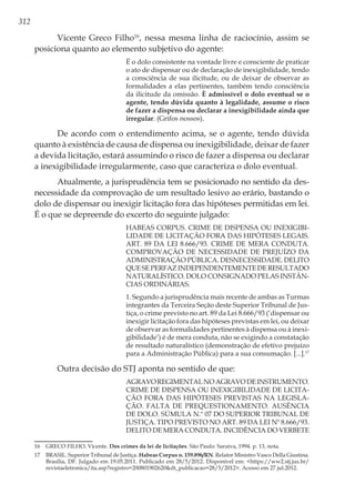 312
Vicente Greco Filho16
, nessa mesma linha de raciocínio, assim se
posiciona quanto ao elemento subjetivo do agente:
É o dolo consistente na vontade livre e consciente de praticar
o ato de dispensar ou de declaração de inexigibilidade, tendo
a consciência de sua ilicitude, ou de deixar de observar as
formalidades a elas pertinentes, também tendo consciência
da ilicitude da omissão. È admissível o dolo eventual se o
agente, tendo dúvida quanto à legalidade, assume o risco
de fazer a dispensa ou declarar a inexigibilidade ainda que
irregular. (Grifos nossos).
De acordo com o entendimento acima, se o agente, tendo dúvida
quanto à existência de causa de dispensa ou inexigibilidade, deixar de fazer
a devida licitação, estará assumindo o risco de fazer a dispensa ou declarar
a inexigibilidade irregularmente, caso que caracteriza o dolo eventual.
Atualmente, a jurisprudência tem se posicionado no sentido da des-
necessidade da comprovação de um resultado lesivo ao erário, bastando o
dolo de dispensar ou inexigir licitação fora das hipóteses permitidas em lei.
É o que se depreende do excerto do seguinte julgado:
HABEAS CORPUS. CRIME DE DISPENSA OU INEXIGIBI-
LIDADE DE LICITAÇÃO FORA DAS HIPÓTESES LEGAIS.
ART. 89 DA LEI 8.666/93. CRIME DE MERA CONDUTA.
COMPROVAÇÃO DE NECESSIDADE DE PREJUÍZO DA
ADMINISTRAÇÃO PÚBLICA. DESNECESSIDADE. DELITO
QUE SE PERFAZ INDEPENDENTEMENTE DE RESULTADO
NATURALÍSTICO. DOLO CONSIGNADO PELAS INSTÂN-
CIAS ORDINÁRIAS.
1. Segundo a jurisprudência mais recente de ambas as Turmas
integrantes da Terceira Seção deste Superior Tribunal de Jus-
tiça, o crime previsto no art. 89 da Lei 8.666/93 (‘dispensar ou
inexigir licitação fora das hipóteses previstas em lei, ou deixar
de observar as formalidades pertinentes à dispensa ou à inexi-
gibilidade’) é de mera conduta, não se exigindo a constatação
de resultado naturalístico (demonstração de efetivo prejuízo
para a Administração Pública) para a sua consumação. [...].17
Outra decisão do STJ aponta no sentido de que:
AGRAVOREGIMENTALNOAGRAVODEINSTRUMENTO.
CRIME DE DISPENSA OU INEXIGIBILIDADE DE LICITA-
ÇÃO FORA DAS HIPÓTESES PREVISTAS NA LEGISLA-
ÇÃO. FALTA DE PREQUESTIONAMENTO. AUSÊNCIA
DE DOLO. SÚMULA N.º 07 DO SUPERIOR TRIBUNAL DE
JUSTIÇA. TIPO PREVISTO NO ART. 89 DA LEI Nº 8.666/93.
DELITO DE MERA CONDUTA. INCIDÊNCIA DO VERBETE
16	 GRECO FILHO, Vicente. Dos crimes da lei de licitações. São Paulo: Saraiva, 1994. p. 13, nota.
17	 BRASIL. Superior Tribunal de Justiça. Habeas Corpus n. 159.896/RN. Relator Ministro Vasco Della Giustina.
Brasília, DF. Julgado em 19.05.2011. Publicado em 28/5/2012. Disponível em: <https://ww2.stj.jus.br/
revistaeletronica/ita.asp?registro=200801902620&dt_publicacao=28/5/2012>. Acesso em 27 jul.2012.
 