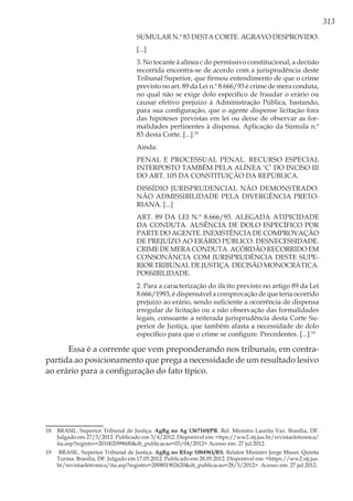 313
SUMULAR N.º 83 DESTA CORTE. AGRAVO DESPROVIDO.
[...]
3. No tocante à alínea c do permissivo constitucional, a decisão
recorrida encontra-se de acordo com a jurisprudência deste
Tribunal Superior, que firmou entendimento de que o crime
previsto no art. 89 da Lei n.º 8.666/93 é crime de mera conduta,
no qual não se exige dolo específico de fraudar o erário ou
causar efetivo prejuízo à Administração Pública, bastando,
para sua configuração, que o agente dispense licitação fora
das hipóteses previstas em lei ou deixe de observar as for-
malidades pertinentes à dispensa. Aplicação da Súmula n.º
83 desta Corte. [...].18
Ainda:
PENAL E PROCESSUAL PENAL. RECURSO ESPECIAL
INTERPOSTO TAMBÉM PELA ALÍNEA ‘C’ DO INCISO III
DO ART. 105 DA CONSTITUIÇÃO DA REPÚBLICA.
DISSÍDIO JURISPRUDENCIAL NÃO DEMONSTRADO.
NÃO ADMISSIBILIDADE PELA DIVERGÊNCIA PRETO-
RIANA. [...]
ART. 89 DA LEI N.º 8.666/93. ALEGADA ATIPICIDADE
DA CONDUTA. AUSÊNCIA DE DOLO ESPECÍFICO POR
PARTE DO AGENTE. INEXISTÊNCIA DE COMPROVAÇÃO
DE PREJUÍZO AO ERÁRIO PÚBLICO. DESNECESSIDADE.
CRIME DE MERA CONDUTA. ACÓRDÃO RECORRIDO EM
CONSONÂNCIA COM JURISPRUDÊNCIA DESTE SUPE-
RIOR TRIBUNAL DE JUSTIÇA. DECISÃO MONOCRÁTICA.
POSSIBILIDADE.
2. Para a caracterização do ilícito previsto no artigo 89 da Lei
8.666/1993, é dispensável a comprovação de que teria ocorrido
prejuízo ao erário, sendo suficiente a ocorrência de dispensa
irregular de licitação ou a não observação das formalidades
legais, consoante a reiterada jurisprudência desta Corte Su-
perior de Justiça, que também afasta a necessidade de dolo
específico para que o crime se configure. Precedentes. [...].19
Essa é a corrente que vem preponderando nos tribunais, em contra-
partida ao posicionamento que prega a necessidade de um resultado lesivo
ao erário para a configuração do fato típico.
18	 BRASIL. Superior Tribunal de Justiça. AgRg no Ag 1367169/PR. Rel. Ministra Laurita Vaz. Brasília, DF.
Julgado em 27/3/2012. Publicado em 3/4/2012. Disponível em: <ttps://ww2.stj.jus.br/revistaeletronica/
ita.asp?registro=201002099600&dt_publicacao=03/04/2012> Acesso em: 27 jul.2012.
19	 BRASIL. Superior Tribunal de Justiça. AgRg no REsp 1084961/RS. Relator Ministro Jorge Mussi. Quinta
Turma. Brasília, DF. Julgado em 17.05.2012. Publicado em 28.05.2012. Disponível em: <https://ww2.stj.jus.
br/revistaeletronica/ita.asp?registro=200801902620&dt_publicacao=28/5/2012>. Acesso em: 27 jul.2012.
 