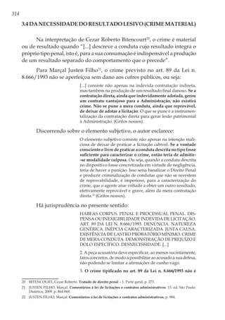 314
3.4 Da Necessidade do Resultado Lesivo (Crime Material)
Na interpretação de Cezar Roberto Bitencourt20
, o crime é material
ou de resultado quando “[...] descreve a conduta cujo resultado integra o
próprio tipo penal, isto é, para a sua consumação é indispensável a produção
de um resultado separado do comportamento que o precede”.
Para Marçal Justen Filho21
, o crime previsto no art. 89 da Lei n.
8.666/1993 não se aperfeiçoa sem dano aos cofres públicos, ou seja:
[...] consiste não apenas na indevida contratação indireta,
mas também na produção de um resultado final danoso. Se a
contratação direta, ainda que indevidamente adotada, gerou
um contrato vantajoso para a Administração, não existirá
crime. Não se pune a mera conduta, ainda que reprovável,
de deixar de adotar a licitação. O que se pune é a instrumen-
talização da contratação direta para gerar lesão patrimonial
à Administração. (Grifos nossos).
Discorrendo sobre o elemento subjetivo, o autor esclarece:
O elemento subjetivo consiste não apenas na intenção mali-
ciosa de deixar de praticar a licitação cabível. Se a vontade
consciente e livre de praticar a conduta descrita no tipo fosse
suficiente para caracterizar o crime, então teria de admitir-
-se modalidade culposa. Ou seja, quando a conduta descrita
no dispositivo fosse concretizada em virtude de negligência,
teria de haver a punição. Isso seria banalizar o Direito Penal
e produzir criminalização de condutas que não se revestem
de reprovabilidade, é imperioso, para a caracterização do
crime, que o agente atue voltado a obter um outro resultado,
efetivamente reprovável e grave, além da mera contratação
direta.22
(Grifos nossos).
Há jurisprudência no presente sentido:
HABEAS CORPUS. PENAL E PROCESSUAL PENAL. DIS-
PENSA OU INEXIGIBILIDADE INDEVIDA DE LICITAÇÃO.
ART. 89 DA LEI N. 8.666/1993. DENÚNCIA. NATUREZA
GENÉRICA. INÉPCIA CARACTERIZADA. JUSTA CAUSA.
EXISTÊNCIA DE LASTRO PROBATÓRIO MÍNIMO. CRIME
DE MERA CONDUTA. DEMONSTRAÇÃO DE PREJUÍZO E
DOLO ESPECÍFICO. DESNECESSIDADE. [...]
2. A peça acusatória deve especificar, ao menos sucintamente,
fatos concretos, de modo a possibilitar ao acusado a sua defesa,
não podendo se limitar a afirmações de cunho vago.
3. O crime tipificado no art. 89 da Lei n. 8.666/1993 não é
20	 BITENCOURT, Cezar Roberto. Tratado de direito penal – 1. Parte geral, p. 273.
21	 JUSTEN FILHO, Marçal. Comentários à lei de licitações e contratos administrativos. 13. ed. São Paulo:
Dialética, 2009. p. 864-868.
22	 JUSTEN FILHO, Marçal. Comentários à lei de licitações e contratos administrativos, p. 904.
 